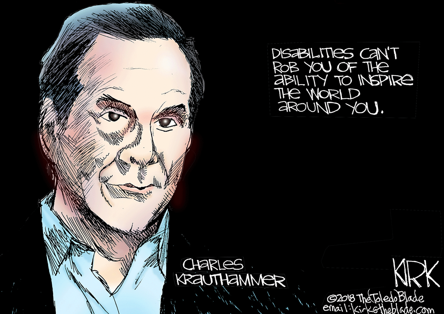 Photo caption OCR: DISABILITIES CaN'T ROB YOU OF The ABILITY TO INSPIRE THe WORLD AROUND YOU. CHARLES KRAUTHAMMER KRK C2018 The Tledo Blade email:Kirkotheblade com DISABILITIES CaN'T ROB YOU OF The ABILITY TO INSPIRE THe WORLD AROUND YOU. CHARLES KRAUTHAMMER KRK C2018 The Tledo Blade email:Kirkotheblade com