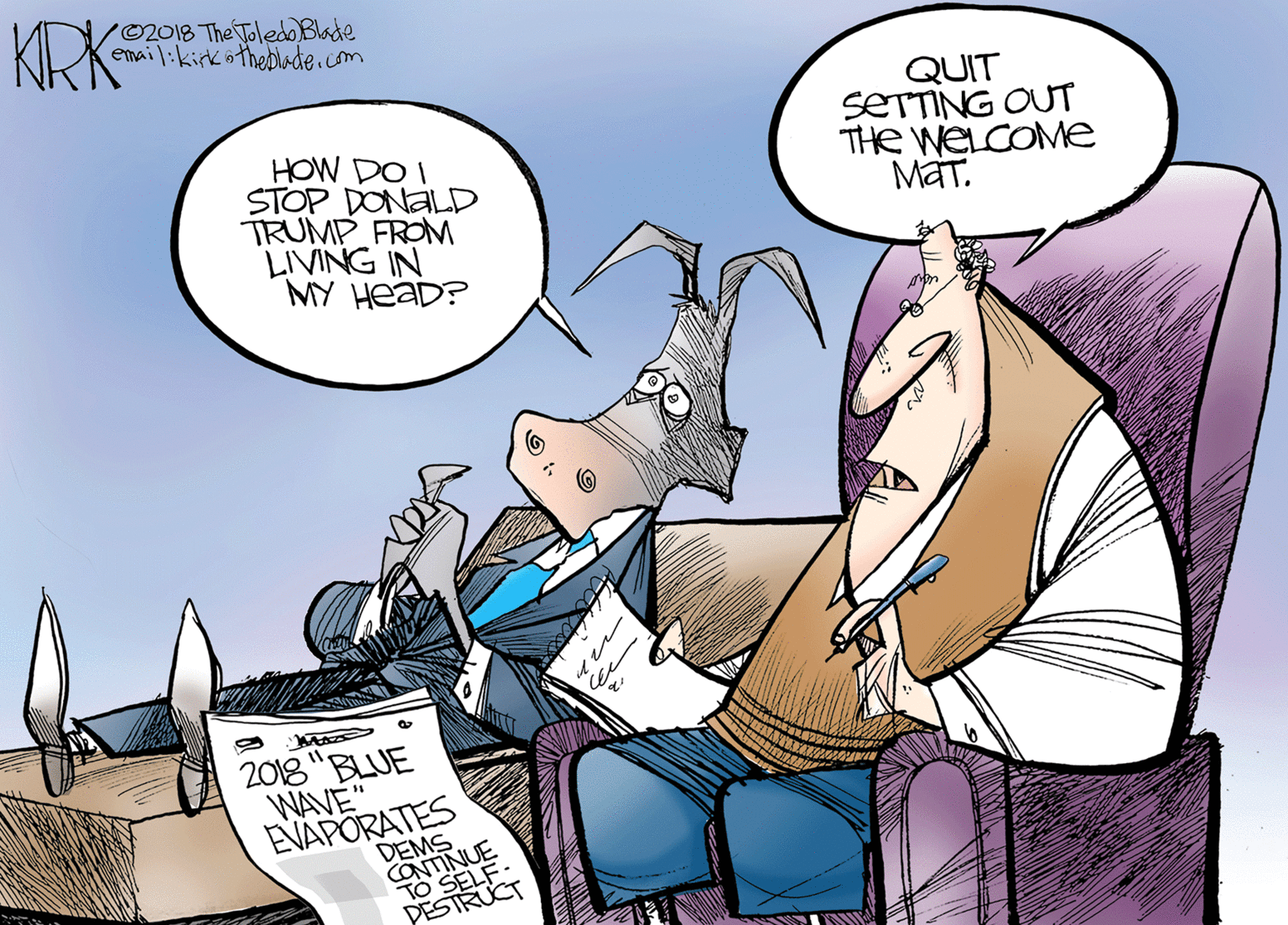 Publication OCR: KRK '02018 The ToledO Blade email:kirkötheDlade.com HOW DO I STOP DONALD TRUMP FROM LIVING IN MY HEAD? QUIT SETTING OUT THe WELCOME MaT. 2018 "BLUE WAVE" EVAPORATES DEMS CONTINUE TO SELF- PESTRUCT KRK '02018 The ToledO Blade email:kirkötheDlade.com HOW DO I STOP DONALD TRUMP FROM LIVING IN MY HEAD? QUIT SETTING OUT THe WELCOME MaT. 2018 "BLUE WAVE" EVAPORATES DEMS CONTINUE TO SELF- PESTRUCT