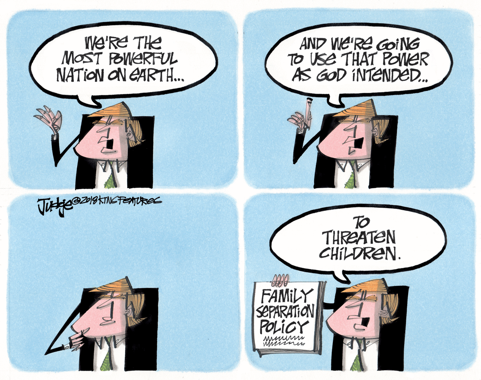 Humour OCR: We'RE THe MOST POWERFUL NATION ON EARTH... AND WE'RE Goi NG TO USe THAT PONER AS GOD INTENDED. TO THREATEN CHILDREN. FAMILY SEPARATION POLICY We'RE THe MOST POWERFUL NATION ON EARTH... AND WE'RE Goi NG TO USe THAT PONER AS GOD INTENDED. TO THREATEN CHILDREN. FAMILY SEPARATION POLICY