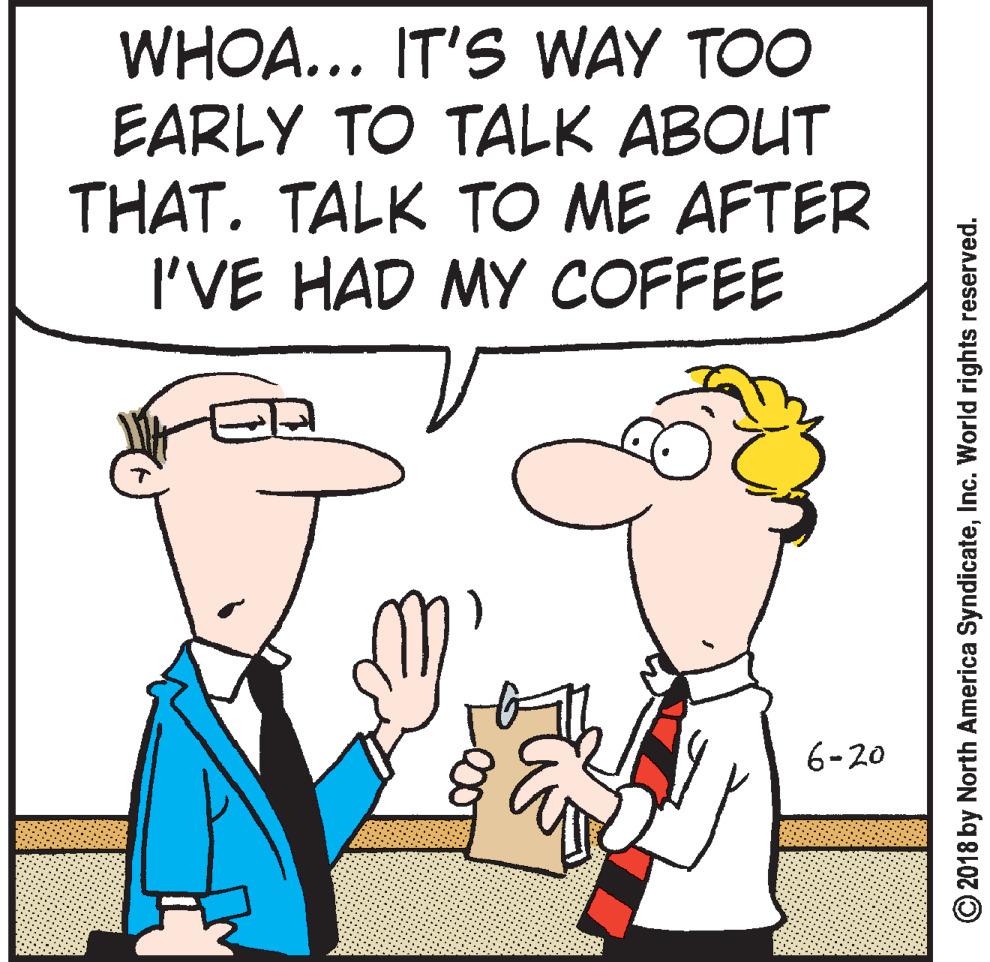 Thumb OCR: WHOA... IT'S WAY TOO EARLY TO TALK ABOUT THAT. TALK TO ME AFTER I'VE HAD MY COFFEE 6-20 © 2018 by North America SyndicateInc. World rights reserved. WHOA... IT'S WAY TOO EARLY TO TALK ABOUT THAT. TALK TO ME AFTER I'VE HAD MY COFFEE 6-20 © 2018 by North America SyndicateInc. World rights reserved.