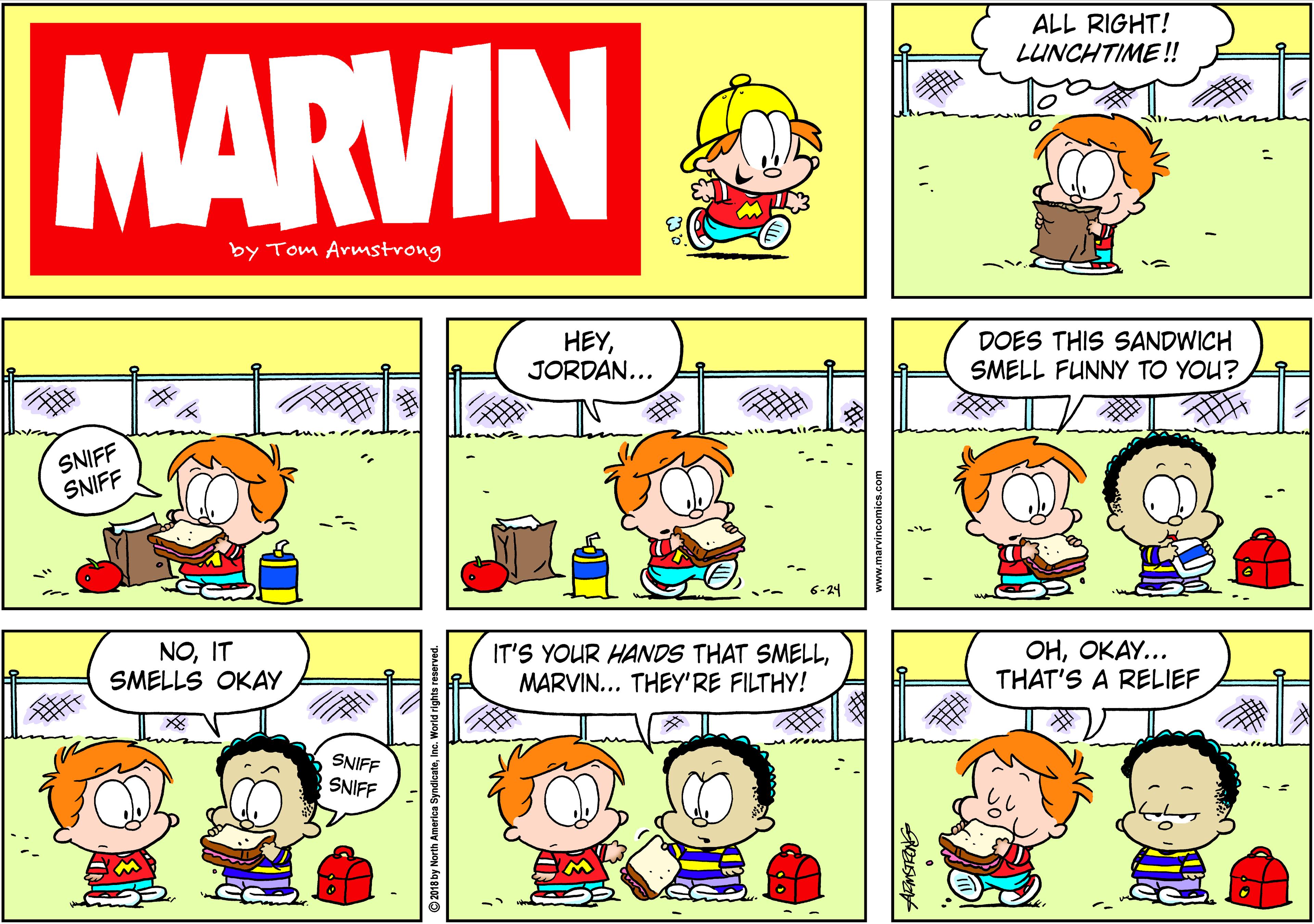 Organism OCR: ALL RIGHT! LUNCHTIME !! MARVIN by Tom Armstrong HEYJORDAN... DOES THIS SANDWICH SMELL FUNNY TO YOU? SNIFF SNIFF 6-24 NOIT SMELLS OKAY IT'S YOUR HANDS THAT SMELLMARVIN... THEY'RE FILTHY! OHOKAY... THAT'S A RELIEF SNIFF SNIFF ALL RIGHT! LUNCHTIME !! MARVIN by Tom Armstrong HEYJORDAN... DOES THIS SANDWICH SMELL FUNNY TO YOU? SNIFF SNIFF 6-24 NOIT SMELLS OKAY IT'S YOUR HANDS THAT SMELLMARVIN... THEY'RE FILTHY! OHOKAY... THAT'S A RELIEF SNIFF SNIFF