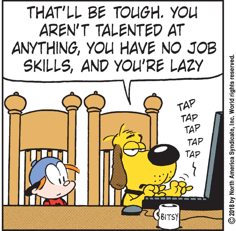 Animated cartoon OCR: THAT'LL BE TOUGH. YOU AREN'T TALENTED AT ANYTHINGYOU HAVE NO JOB SKILLSAND YOU'RE LAZY TAP TAP TAP TAP TAP 2BBITSY © 2018 by North America SyndicateInc. World rights reserved. THAT'LL BE TOUGH. YOU AREN'T TALENTED AT ANYTHINGYOU HAVE NO JOB SKILLSAND YOU'RE LAZY TAP TAP TAP TAP TAP 2BBITSY © 2018 by North America SyndicateInc. World rights reserved.