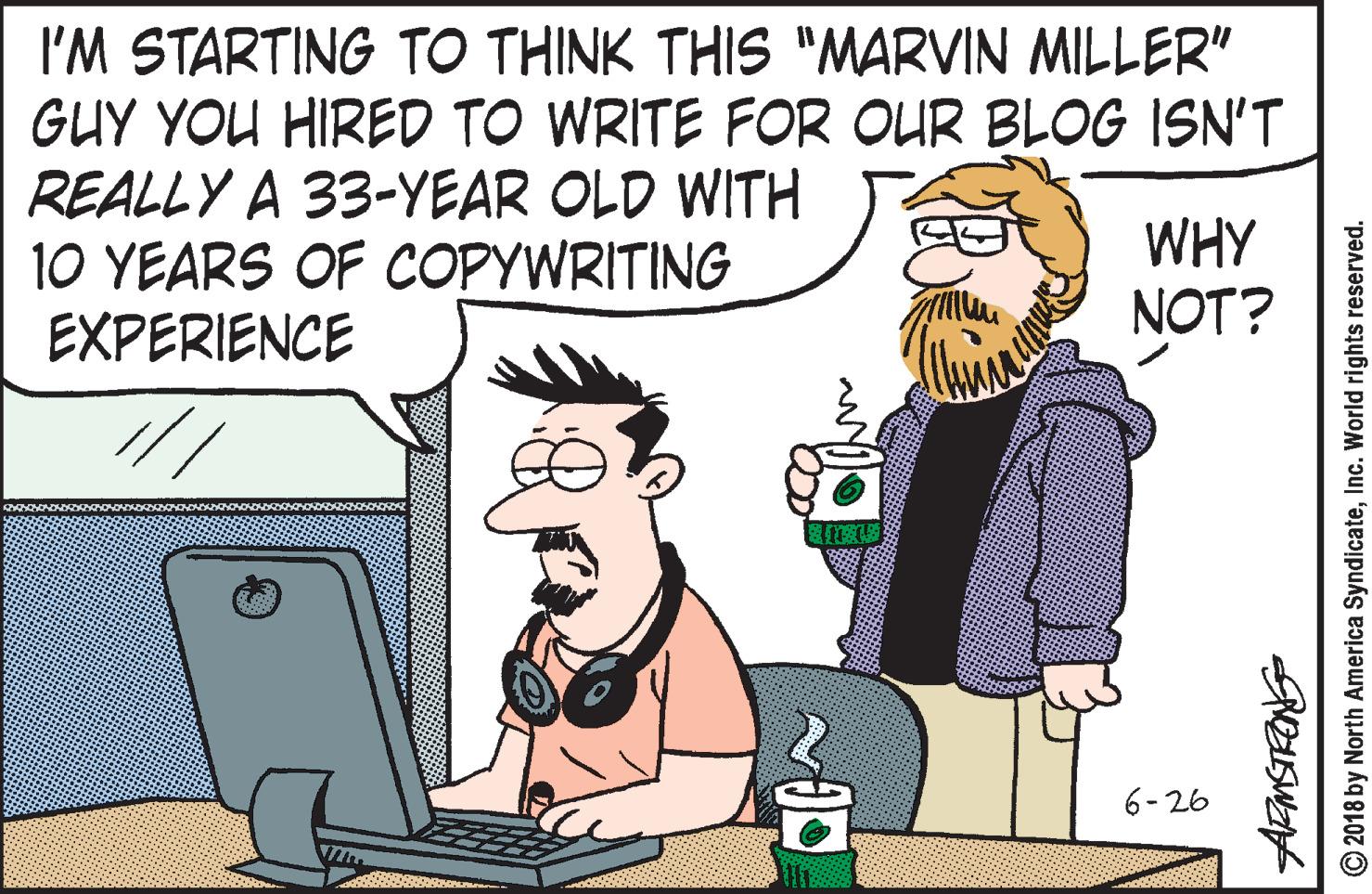 Pleased OCR: I'M STARTING TO THINK THIS "MARVIN MILLER" GUY YOU HIRED TO WRITE FOR OUR BLOG ISN'T REALLY A 33-YEAR OLD WITH 10 YEARS OF COPYWRITING EXPERIENCE WHY NOT? 6-26 © 2018 by North America SyndicateInc. World rights reserved. I'M STARTING TO THINK THIS "MARVIN MILLER" GUY YOU HIRED TO WRITE FOR OUR BLOG ISN'T REALLY A 33-YEAR OLD WITH 10 YEARS OF COPYWRITING EXPERIENCE WHY NOT? 6-26 © 2018 by North America SyndicateInc. World rights reserved.