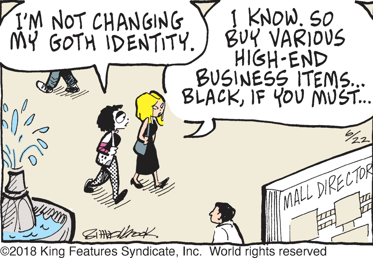 Humour OCR: I'M NOT CHANGING MY GOTH IDENTITY. 1 KNOW. SO BUY VARIOUS HIGH END BUSINESS ITEMS... BLACKIF YOU MUS. 22 MALL DIRECTOR O2018 King Features SyndicateInc. World rights reserved I'M NOT CHANGING MY GOTH IDENTITY. 1 KNOW. SO BUY VARIOUS HIGH END BUSINESS ITEMS... BLACKIF YOU MUS. 22 MALL DIRECTOR O2018 King Features SyndicateInc. World rights reserved