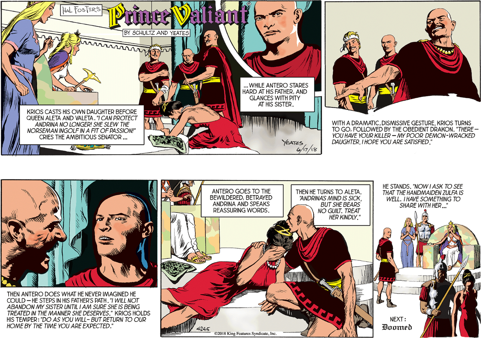 Publication OCR: HAL FOSTER'S Printe Valiant BY SCHULTZ AND YEATES .WHILE ANTERO STARES HARD AT HIS FATHERAND GLANCES WITH PITY AT HIS SISTER. KRIOS CASTS HIS OWN DAUGHTER BEFORE QUEEN ALETA AND VALETA"I CAN PROTECT ANDRINA NO LONGER! SHE SLEW THE NORSEMAN INGOLF IN A FIT OF PASSION!" CRIES THE AMBITIOUS SENATOR... YEATES WITH A DRAMATICKRIOS TURNS TO GOFOLLOWED BY THE OBEDIENT DRAKON. "THERE - YOU HAVE YOUR KILLER - MY POOR DEMON-WRACKED DAUGHTERI HOPE YOU ARE SATISFIED." THEN ANTERO DOES WHAT HE NEVER IMAGINED HE COULD - HE STEPS IN HIS FATHER'S PATH. "I WILL NOT ABANDON MY SISTER UNTIL I AM SURE SHE IS BEING TREATED IN THE MANNER SHE DESERVES." KRIOS HOLDS HIS TEMPER: "DO AS YOU WILL- BUT RETURN TO OUR HOME BY THE TIME YOU ARE EXPECTED." ANTERO GOES TO THE BEWILDEREDBETRAYED ANDRINA AND SPEAKS REASSURING WORDS. THEN HE TURNS TO ALETA. "ANDRINAS MIND IS SICKBUT SHE BEARS NO GUILT. TREAT HER KINDLY" HE STANDS. "NOWI ASK TO SEE THAT THE HANDMAIDEN ZULFA IS WELL. IHAVE SOMETHING TO SHARE WITH HER.." NEXT: 4245 Doomed C2018 King Features SyndicateInc HAL FOSTER'S Printe Valiant BY SCHULTZ AND YEATES .WHILE ANTERO STARES HARD AT HIS FATHERAND GLANCES WITH PITY AT HIS SISTER. KRIOS CASTS HIS OWN DAUGHTER BEFORE QUEEN ALETA AND VALETA"I CAN PROTECT ANDRINA NO LONGER! SHE SLEW THE NORSEMAN INGOLF IN A FIT OF PASSION!" CRIES THE AMBITIOUS SENATOR... YEATES WITH A DRAMATICDISMISSIVE GESTUREKRIOS TURNS TO GOFOLLOWED BY THE OBEDIENT DRAKON. "THERE - YOU HAVE YOUR KILLER - MY POOR DEMON-WRACKED DAUGHTERI HOPE YOU ARE SATISFIED." THEN ANTERO DOES WHAT HE NEVER IMAGINED HE COULD - HE STEPS IN HIS FATHER'S PATH. "I WILL NOT ABANDON MY SISTER UNTIL I AM SURE SHE IS BEING TREATED IN THE MANNER SHE DESERVES." KRIOS HOLDS HIS TEMPER: "DO AS YOU WILL- BUT RETURN TO OUR HOME BY THE TIME YOU ARE EXPECTED." ANTERO GOES TO THE BEWILDEREDBETRAYED ANDRINA AND SPEAKS REASSURING WORDS. THEN HE TURNS TO ALETA. "ANDRINAS MIND IS SICKBUT SHE BEARS NO GUILT. TREAT HER KINDLY" HE STANDS. "NOWI ASK TO SEE THAT THE HANDMAIDEN ZULFA IS WELL. IHAVE SOMETHING TO SHARE WITH HER.." NEXT: 4245 Doomed C2018 King Features Syndicate