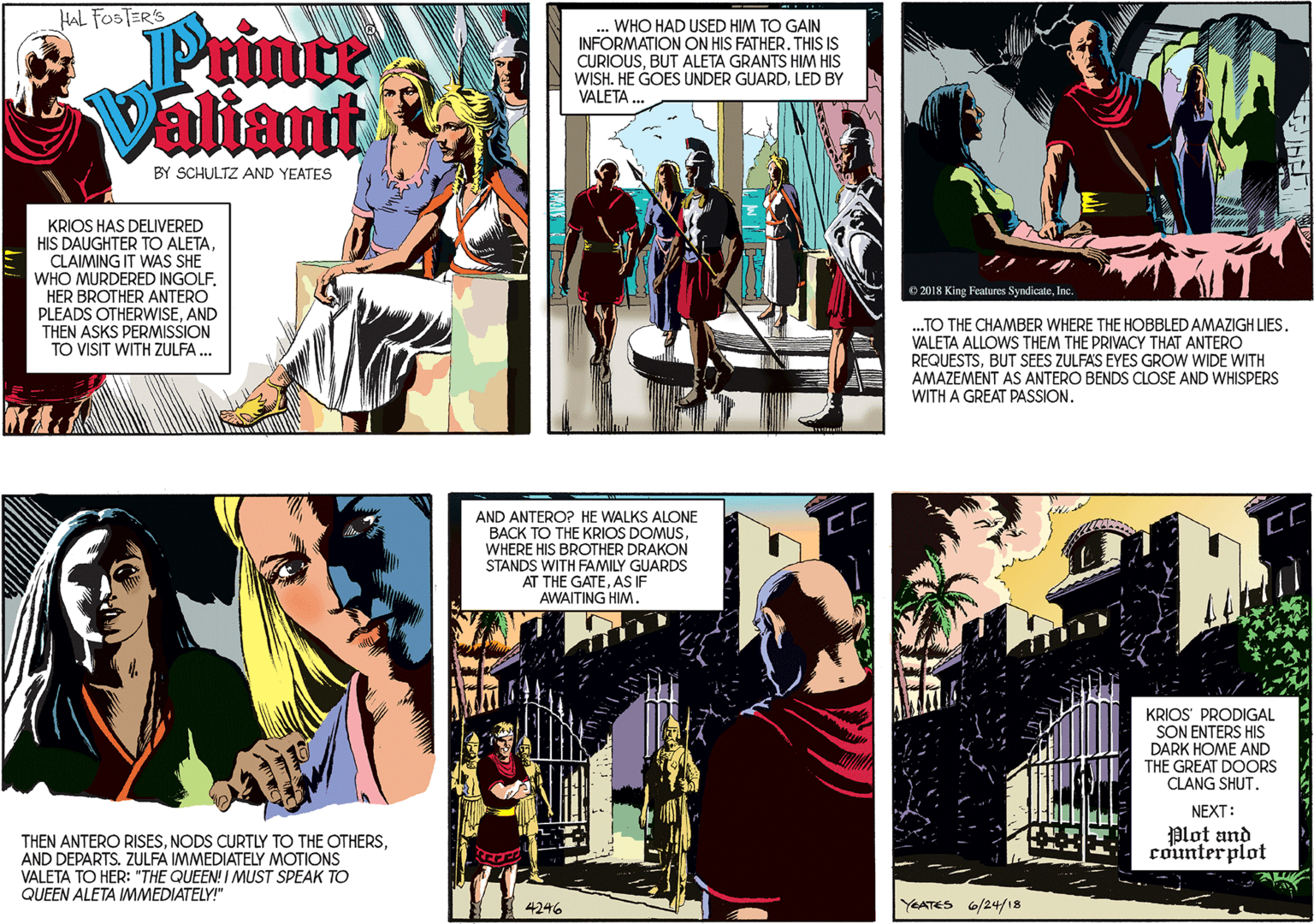 Fictional character OCR: HAL FOSTERS Printe Valiant ... WHO HAD USED HIM TO GAIN INFORMATION ON HIS FATHER. THIS IS CURIOUSBUT ALETA GRANTS HIM HIS WISH. HE GOES UNDER GUARDLED BY VALETA. BY SCHULTZ AND YEATES KRIOS HAS DELIVERED HIS DAUGHTER TO ALETACLAIMING IT WAS SHE WHO MURDERED INGOLF. HER BROTHER ANTERO PLEADS OTHERWISEAND THEN ASKS PERMISSION TO VISIT WITH ZULFA ... O 2018 King Fealures SyndicateInc ..TO THE CHAMBER WHERE THE HOBBLED AMAZIGH LIES. VALETA ALLOWS THEM THE PRIVACY THAT ANTERO REQUESTSBUT SEES ZULFAS EYES GROW WIDE WITH AMAZEMENT AS ANTERO BENDS CLOSE AND WHISPERS WITH A GREAT PASSION. THEN ANTERO RISESAND DEPARTS. ZULFA IMMEDIATELY MOTIONS VALETA TO HER: "THE QUEEN! I MUST SPEAK TO QUEEN ALETA IMMEDIATELY!" AND ANTERO? HE WALKS ALCONE BACK TO THE KRIOS DOMUSWHERE HIS BROTHER DRAKON STANDS WITH FAMILY GUARDS AT THE GATEAS IF AWAITING HIM. KRIOS' PRODIGAL SON ENTERS HIS DARK HOME AND THE GREAT DOORS CLANG SHUTNEXT: Plot and counterplot 4246 YEATES 6/24/18 HAL FOSTERS Printe Valiant ... WHO HAD USED HIM TO GAIN INFORMATION ON HIS FATHER. THIS IS CURIOUSBUT ALETA GRANTS HIM HIS WISH. HE GOES UNDER GUARDLED BY VALETA. BY SCHULTZ AND YEATES KRIOS HAS DELIVERED HIS DAUGHTER TO ALETACLAIMING IT WAS SHE WHO MURDERED INGOLF. HER BROTHER ANTERO PLEADS OTHERWISEAND THEN ASKS PERMISSION TO VISIT WITH ZULFA ... O 2018 King Fealures SyndicateInc ..TO THE CHAMBER WHERE THE HOBBLED AMAZIGH LIES. VALETA ALLOWS THEM THE PRIVACY THAT ANTERO REQUESTSBUT SEES ZULFAS EYES GROW WIDE WITH AMAZEMENT AS ANTERO BENDS CLOSE AND WHISPERS WITH A GREAT PASSION. THEN ANTERO RISESNODS CURTLY TO THE OTHERSAND DEPARTS. ZULFA IMMEDIATELY MOTIONS VALETA TO HER: "THE QUEEN! I MUST SPEAK TO QUEEN ALETA IMMEDIATELY!" AND ANTERO? HE WALKS ALCONE BACK TO THE KRIOS DOMUSWHERE HIS BROTHER DRAKON STANDS WITH FAMILY GUARDS AT THE GATEAS IF AWAITING HIM. KRIOS' PRODIGAL SON ENTERS HIS DARK HOME AND THE GREAT DOORS CLANG SHUTNEXT: Plot and counterplot 4246 YEATES 6/24/18