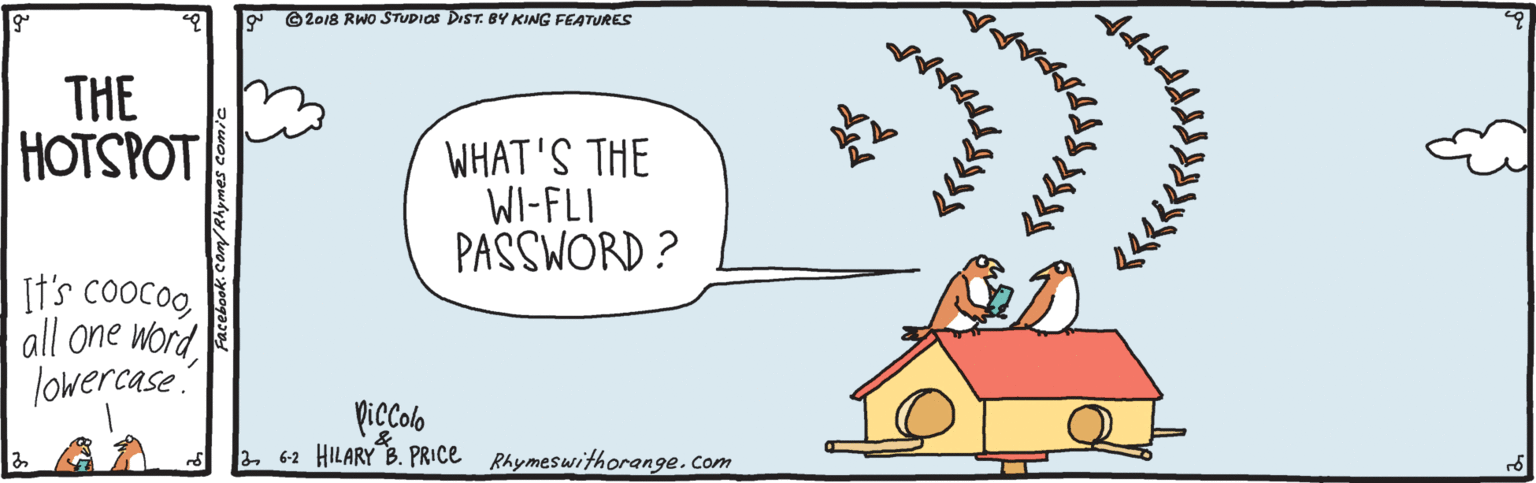 Drawing OCR: ©2018 RWO STUPIOS DIST. BY KING FEATURES THE HOTSPOT WHAT'S THE WI-FLI PASSWORD ? It's coocoo all one word lowercase Piccolo 262 HILARY B. PRICE Rhymeswithorange.com ©2018 RWO STUPIOS DIST. BY KING FEATURES THE HOTSPOT WHAT'S THE WI-FLI PASSWORD ? It's coocoo all one word lowercase Piccolo 262 HILARY B. PRICE Rhymeswithorange.com