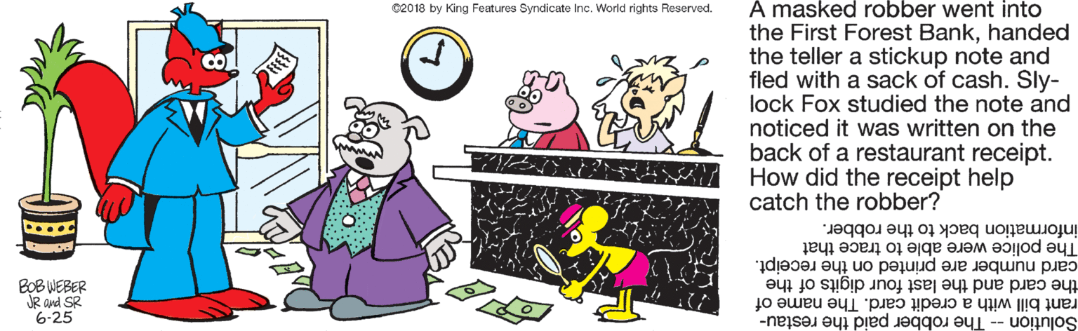 Animation OCR: A masked robber went into the First Forest Bankhanded the teller a stickup note and fled with a sack of cash. Sly- lock Fox studied the note and noticed it was written on the back of a restaurant receipt. How did the receipt help catch the robber? C2018 by King Features Syndicate Inc. World rights Reserved. information back to the robber. The police were able to trace that card number are printed on the receipt. the card and the last four digits of the rant bill with a credit card. The name of Solution -- The robber paid the restau- BOB WEBER JR and SR 6-25 A masked robber went into the First Forest Bankhanded the teller a stickup note and fled with a sack of cash. Sly- lock Fox studied the note and noticed it was written on the back of a restaurant receipt. How did the receipt help catch the robber? C2018 by King Features Syndicate Inc. World rights Reserved. information back to the robber. The police were able to trace that card number are printed on the receipt. the card and the last four digits of the rant bill with a credit card. The name of Solution -- The robber paid the restau- BOB WEBER JR and SR 6-25
