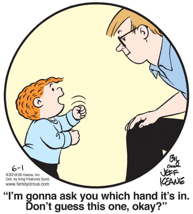 Sharing OCR: BIL 6-1 ©2018 Bil Keaneinc. Dist. by King Features Synd. www.familycircus.com JEFF (EANE "I'm gonna ask which hand it's in. you Don't guess this oneokay?" BIL 6-1 ©2018 Bil Keaneinc. Dist. by King Features Synd. www.familycircus.com JEFF (EANE "I'm gonna ask which hand it's in. you Don't guess this one