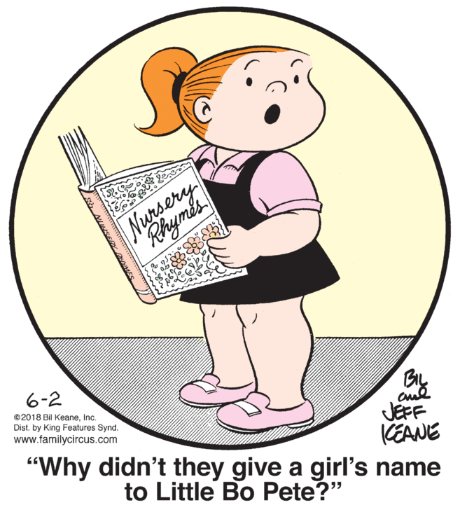 Happy OCR: Vursery Rhymes 6-2 ©2018 Bil KeaneInc. Dist. by King Features Synd. www.familycircus.com JEFF KEANE "Why didn't they give a girl's name to Little Bo Pete?" Vursery Rhymes 6-2 ©2018 Bil KeaneInc. Dist. by King Features Synd. www.familycircus.com JEFF KEANE "Why didn't they give a girl's name to Little Bo Pete?"
