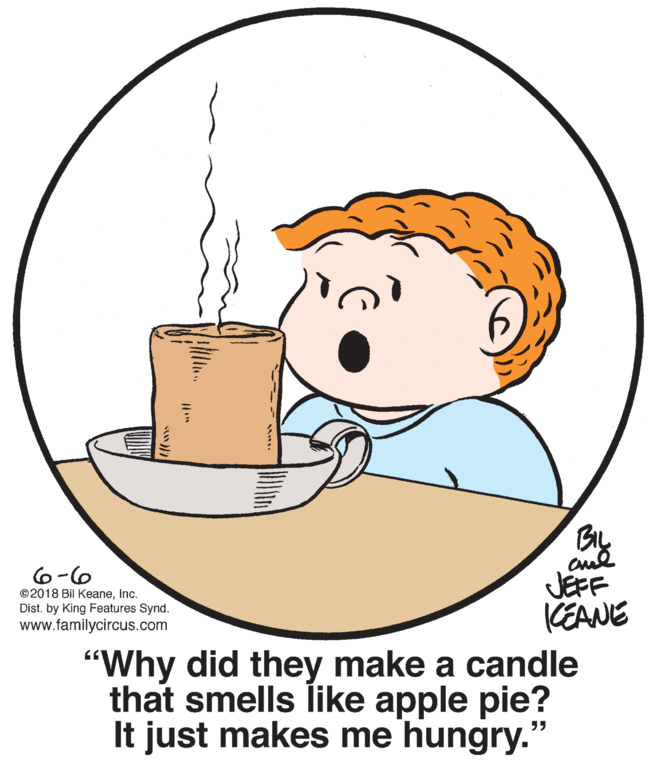 Happy OCR: By aud JEFF CEANE 6-6 ©2018 Bil KeaneInc. Dist. by King Features Synd. www.familycircus.com "Why did they make a candle that smells like apple pie? It just makes me hungry." By aud JEFF CEANE 6-6 ©2018 Bil KeaneInc. Dist. by King Features Synd. www.familycircus.com "Why did they make a candle that smells like apple pie? It just makes me hungry."