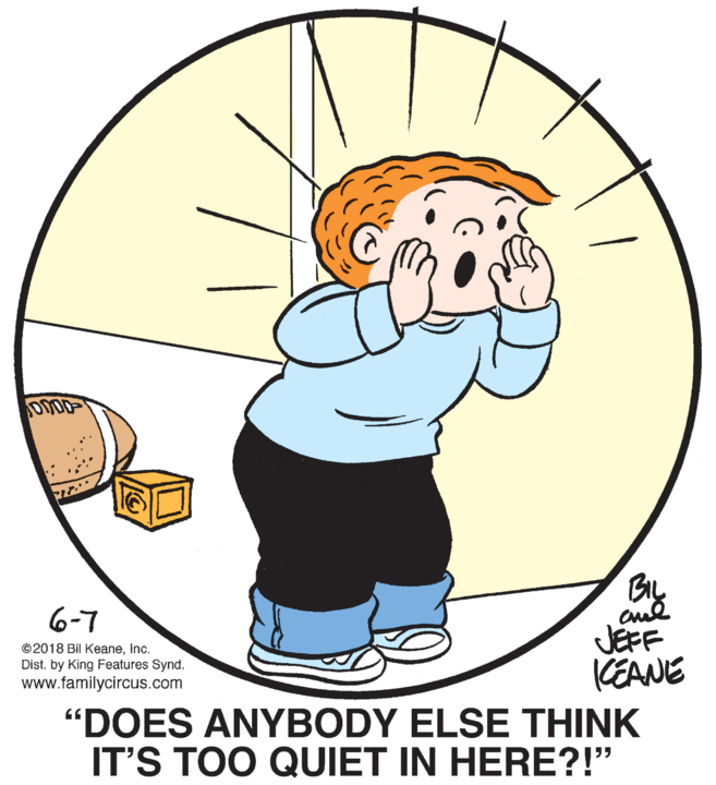 Art OCR: By 6-7 ©2018 Bil KeaneInc. Dist. by King Features Synd. www.familycircus.com JEFF KEANE "DOES ANYBODY ELSE THINK IT'S TOO QUIET IN HERE?!" By 6-7 ©2018 Bil KeaneInc. Dist. by King Features Synd. www.familycircus.com JEFF KEANE "DOES ANYBODY ELSE THINK IT'S TOO QUIET IN HERE?!"