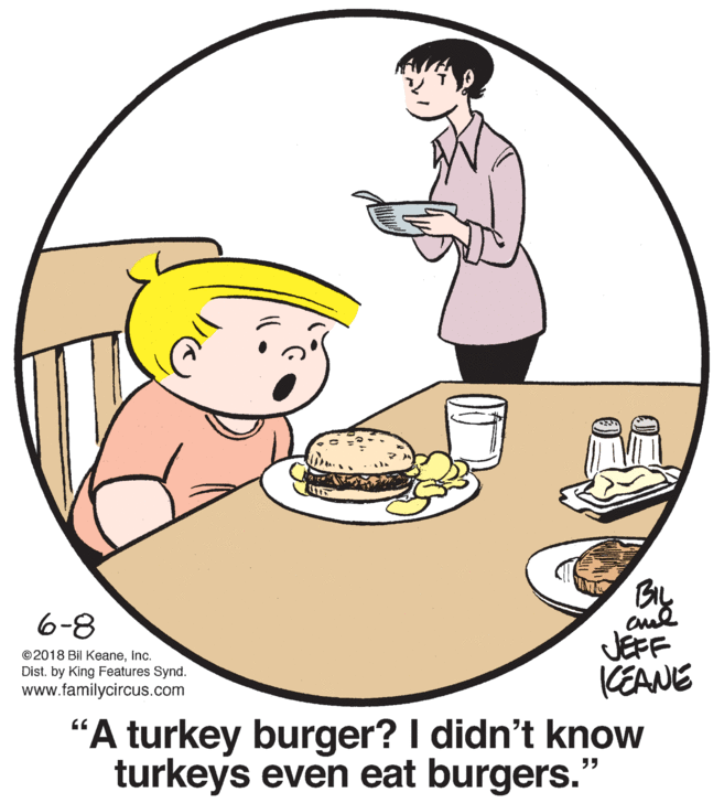 Art OCR: 6-8 ©2018 Bil KeaneInc. Dist. by King Features Synd. www.familycircus.com JEFF (EANE "A turkey burger? I didn't know turkeys even eat burgers." 6-8 ©2018 Bil KeaneInc. Dist. by King Features Synd. www.familycircus.com JEFF (EANE "A turkey burger? I didn't know turkeys even eat burgers."