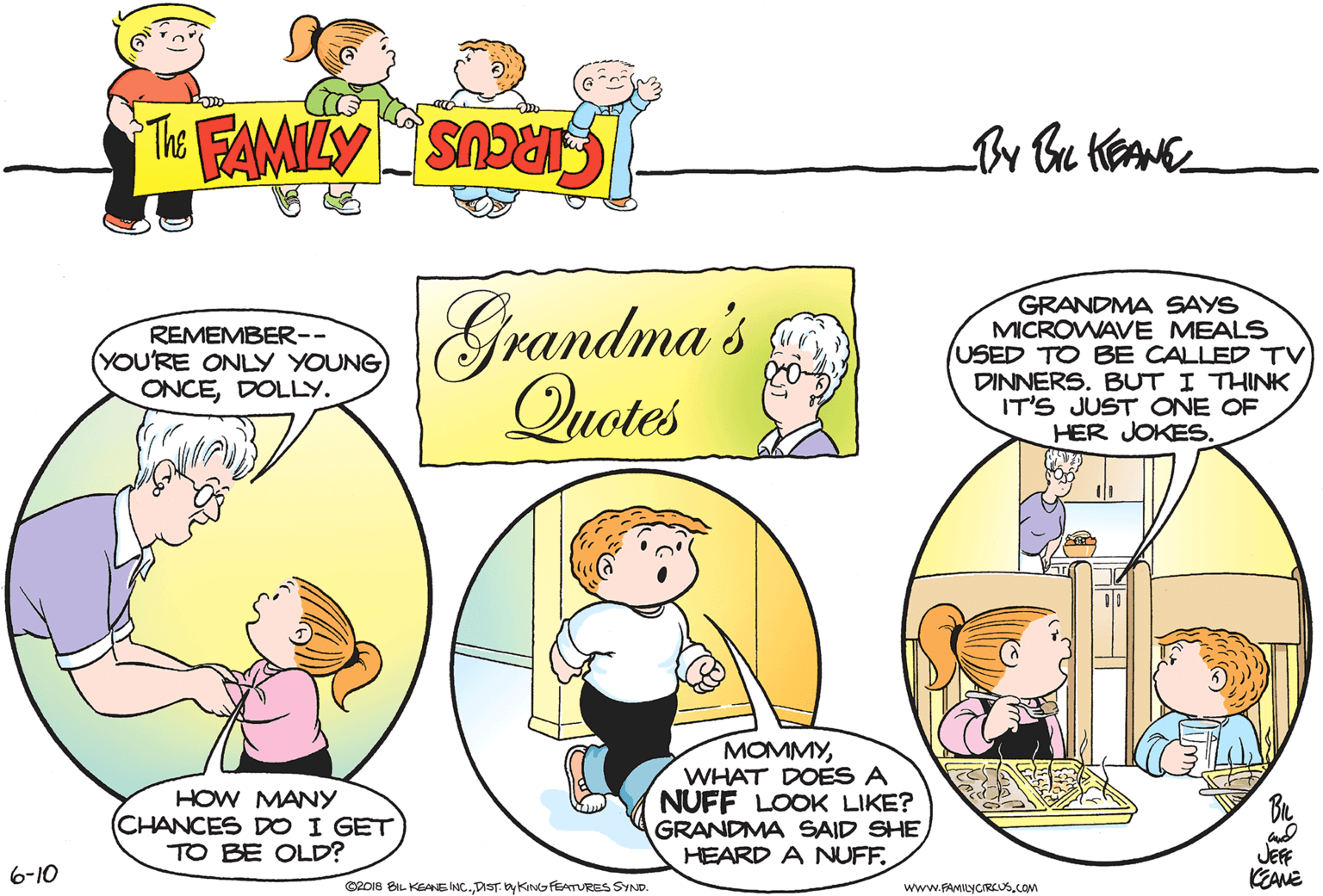 Art OCR: Grandma's Quotes GRANDMA SAYS MICROWAVE MEALS USED TO BE CALLED TV DINNERS. BUT I THINK IT'S JUST ONE OF HER JOKES. REMEMBER-- (YOU'RE ONLY YOUNG ONCEDOLLY. HOW MANY (CHANCES DO I GET TO BE OLD? MOMMYWHAT DOES A NUFF LOOK LIKE? GRANDMA SAID SHEHEARD A NUFF. JEFF KEANE 6-10 O20IS BIL KEANE INC.DIST. by KING FEATURES SYND. www.FAMILYCREUS.cOM Grandma's Quotes GRANDMA SAYS MICROWAVE MEALS USED TO BE CALLED TV DINNERS. BUT I THINK IT'S JUST ONE OF HER JOKES. REMEMBER-- (YOU'RE ONLY YOUNG ONCEDOLLY. HOW MANY (CHANCES DO I GET TO BE OLD? MOMMYWHAT DOES A NUFF LOOK LIKE? GRANDMA SAID SHEHEARD A NUFF. JEFF KEANE 6-10 O20IS BIL KEANE INC.DIST. by KING FEATURES SYND. www.FAMILYCREUS.cOM