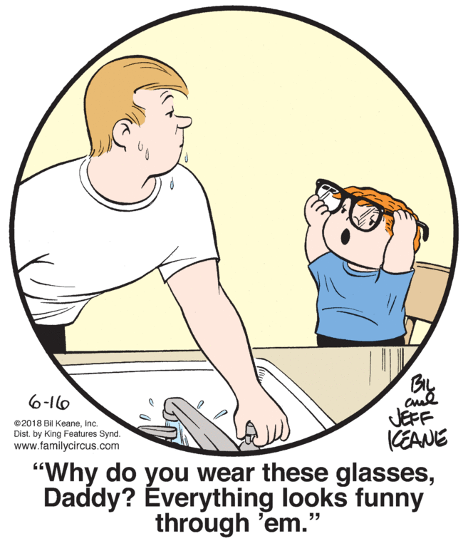 Sharing OCR: 6-16 ©2018 Bil KeaneInc. Dist. by King Features Synd. www.familycircus.com JEFF CEANE "Why do you wear these glassesDaddy? Éverything looks funny through 'em." 6-16 ©2018 Bil KeaneInc. Dist. by King Features Synd. www.familycircus.com JEFF CEANE "Why do you wear these glassesDaddy? Éverything looks funny through 'em."