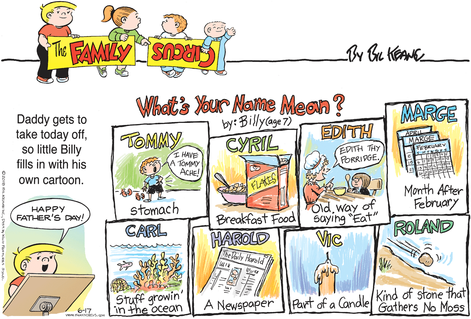 Art OCR: Whats Your Name Meon? y:Billyage7) CYRIL Daddy gets to take today offso little Billy MARGE by: TOMMY EDITH APRIL ARGE EDITH THY PORRIDGE. FEBRUAR MTWTES I HAVE A TOMMY ACHE! fills in with his own cartoon. FLAKES Month After February stomach CARL HAPPY FATHER'S DAY! Oldway of saying "Eat" Breakfast Food ROLAND HAROLD The Daily Harold VIc Stuff growin' in the ocean Part of a CandlelKind of stone that Gathers No Moss (O) 6-17 Vww.FAMILYciRcus.com A Newspaper Whats Your Name Meon? y:Billyage7) CYRIL Daddy gets to take today offso little Billy MARGE by: TOMMY EDITH APRIL ARGE EDITH THY PORRIDGE. FEBRUAR MTWTES I HAVE A TOMMY ACHE! fills in with his own cartoon. FLAKES Month After February stomach CARL HAPPY FATHER'S DAY! Oldway of saying "Eat" Breakfast Food ROLAND HAROLD The Daily Harold VIc Stuff growin' in the ocean Part of a CandlelKind of stone that Gathers No Moss (O) 6-17 Vww.FAMILYciRcus.com A Newspaper