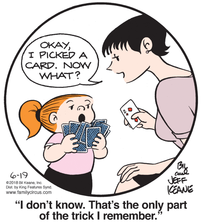 Jaw OCR: OKAYI PICKED A CARD. NOW WHAT? 6-19 JEFF KEANE "I don't know. That's the only part of the trick I remember. ©2018 Bil KeaneInc. Dist. by King Features Synd. www.familycircus.com OKAYI PICKED A CARD. NOW WHAT? 6-19 JEFF KEANE "I don't know. That's the only part of the trick I remember. ©2018 Bil KeaneInc. Dist. by King Features Synd. www.familycircus.com