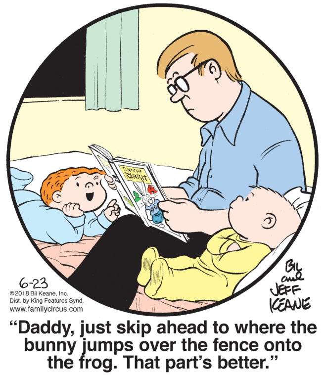 Happy OCR: RABBIT BIL cul JEFF KEANE 6-23 ©2018 Bil Keaneinc. Dist. by King Features Synd. www.familycircus.com "Daddyjust skip ahead to where the bunny jumps over the fence onto the frog. That part's better.' RABBIT BIL cul JEFF KEANE 6-23 ©2018 Bil Keaneinc. Dist. by King Features Synd. www.familycircus.com "Daddyjust skip ahead to where the bunny jumps over the fence onto the frog. That part's better.'