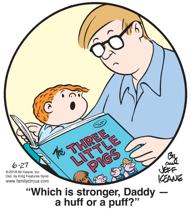 Font OCR: The THREE 6-27 LITTLE ©2018 Bil KeaneInc. Dist. by King Features Synd. www.familycircus.com PIGS BIL JEFF "Which is strongerDaddy KEANE a huff or a puff?" The THREE 6-27 LITTLE ©2018 Bil KeaneInc. Dist. by King Features Synd. www.familycircus.com PIGS BIL JEFF "Which is strongerDaddy KEANE a huff or a puff?"