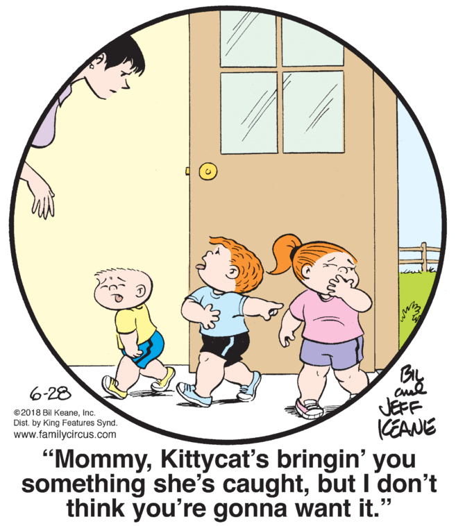 Line OCR: BIL 6-28 JEFF KEANE ©2018 Bil KeaneInc. Dist. by King Features Synd. www.familycircus.com “MommyKittycat's bringin' you something she's caughtbut I'don't think you're gonna want it." BIL 6-28 JEFF KEANE ©2018 Bil KeaneInc. Dist. by King Features Synd. www.familycircus.com “MommyKittycat's bringin' you something she's caughtbut I'don't think you're gonna want it."