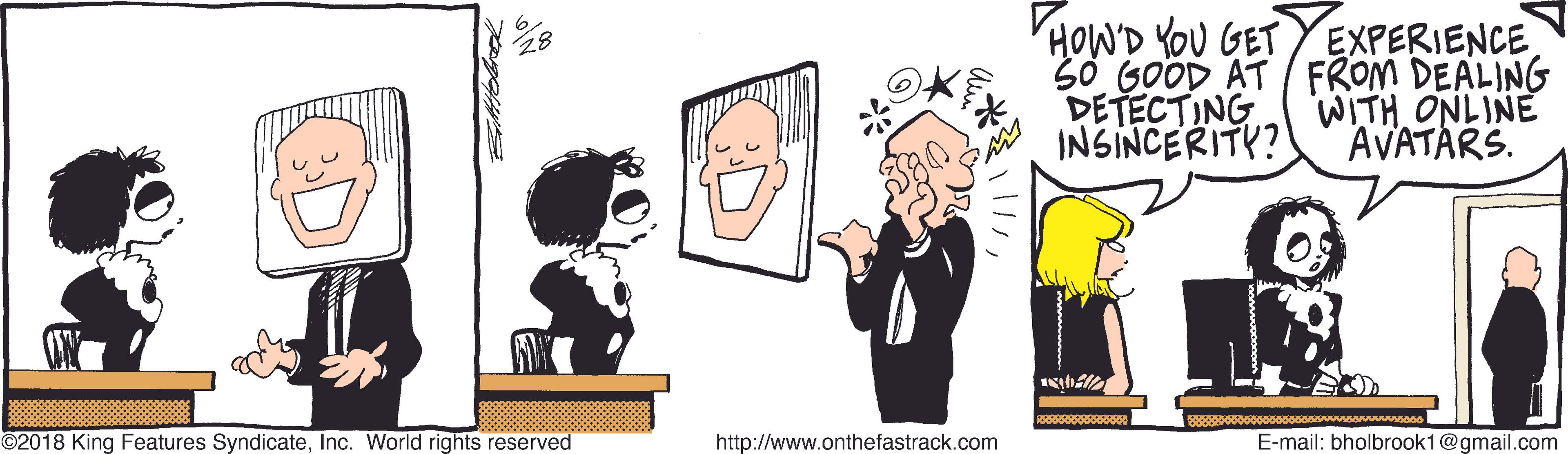 Clip art OCR: HOWD YOU GET YEXPERIENCE 50 GOOD AT FROM DEALING DETECTING INSINCERITY? WITH ONLINE AVATARS. ?? ©2018 King Features SyndicateInc. World rights reserved http://www.onthefastrack.com E-mail: bholbrook1@gmail.com HOWD YOU GET YEXPERIENCE 50 GOOD AT FROM DEALING DETECTING INSINCERITY? WITH ONLINE AVATARS. ? ? ©2018 King Features SyndicateInc. World rights reserved http://www.onthefastrack.com E-mail: bholbrook1@gmail.com