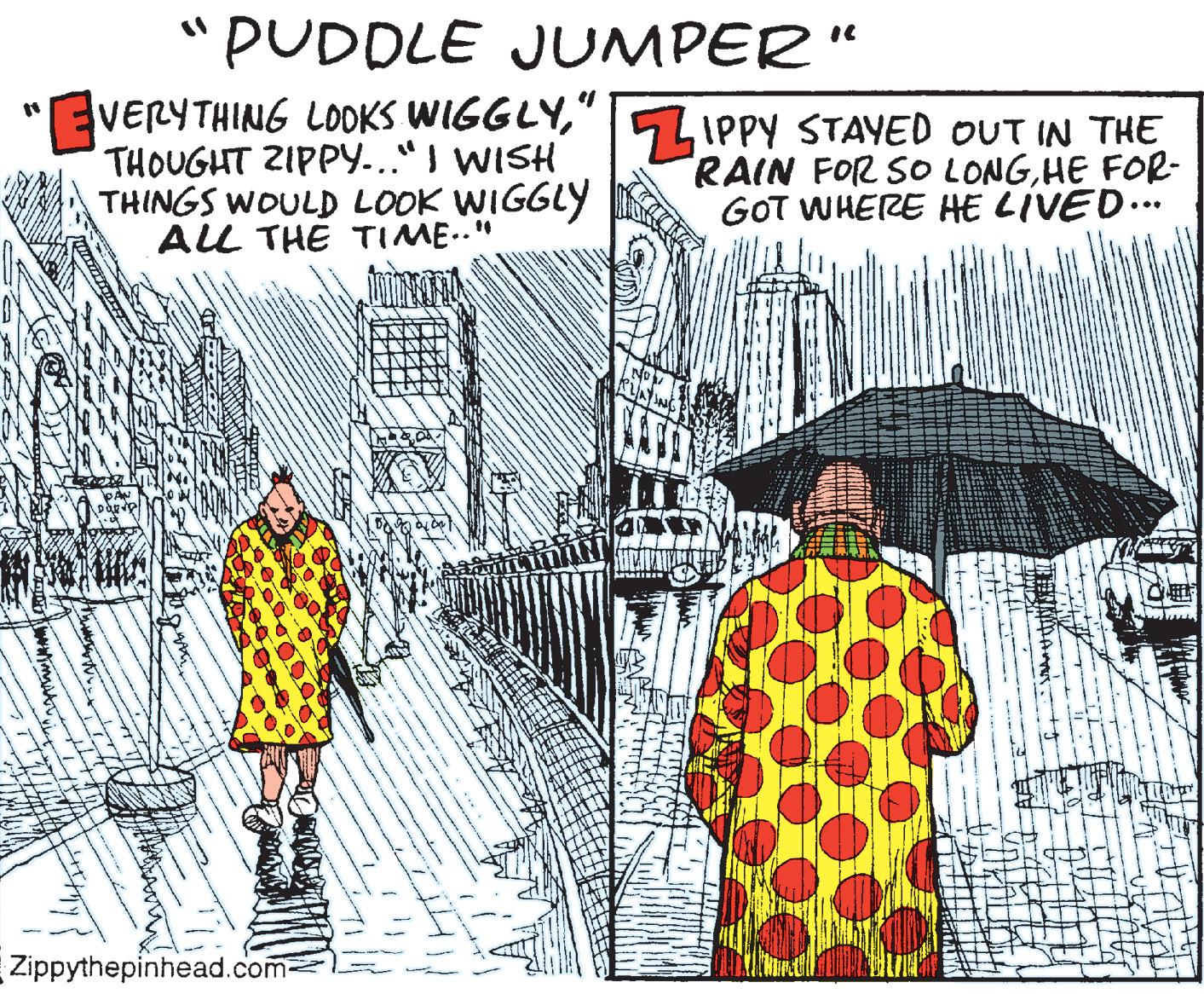 Rain OCR: "PUDDLE JUMPER“ VERYTHING LOOKS WIGGLY" THOUGHT ZIPPY..."I WISH THINGS WOULD LOOK WIGGLY ALL THE TIME.." 5IPPY STAYED OUT IN THE RAIN FOR SO LONGHE FOR- GOT WHERE HE LIVED... Zippythepinhead.com- "PUDDLE JUMPER“ VERYTHING LOOKS WIGGLY" THOUGHT ZIPPY..."I WISH THINGS WOULD LOOK WIGGLY ALL THE TIME.." 5IPPY STAYED OUT IN THE RAIN FOR SO LONGHE FOR- GOT WHERE HE LIVED... Zippythepinhead.com-
