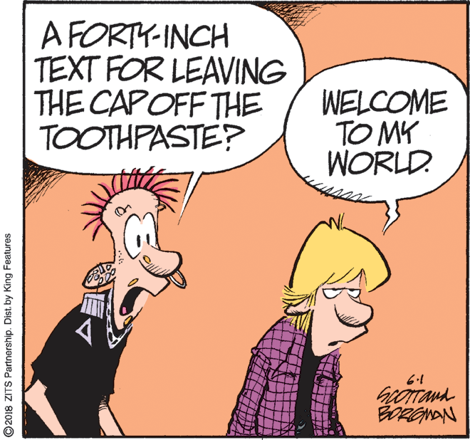 Happy OCR: A FORTY-INCH TEXT FOR LEAVING THE CAPOFF THE TOOTHPASTE? WELCOME TO MY WORLD 6.1 ©2018 ZITS Partnership. Dist. by King Features A FORTY-INCH TEXT FOR LEAVING THE CAPOFF THE TOOTHPASTE? WELCOME TO MY WORLD 6.1 ©2018 ZITS Partnership. Dist. by King Features