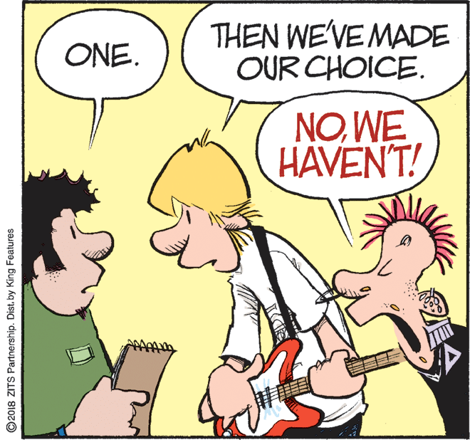 Comics OCR: THEN WE'VE MADE OUR CHOICE. ONE. NOWE HAVEN'T! ©2018 ZITS Partnership. Dist. by King Features THEN WE'VE MADE OUR CHOICE. ONE. NOWE HAVEN'T! ©2018 ZITS Partnership. Dist. by King Features