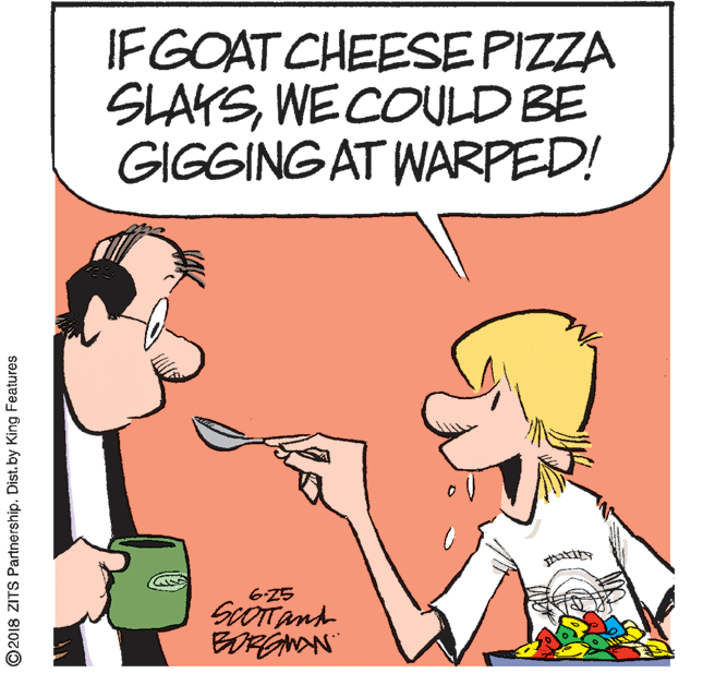 Graphics OCR: IFGOAT CHEESE PIZZA SLAYSWECOULD BE GIGGING AT WARPED! 625 BORGNAN ©2018 ZITS Partnership. Dist. by King Features IFGOAT CHEESE PIZZA SLAYSWECOULD BE GIGGING AT WARPED! 625 BORGNAN ©2018 ZITS Partnership. Dist. by King Features