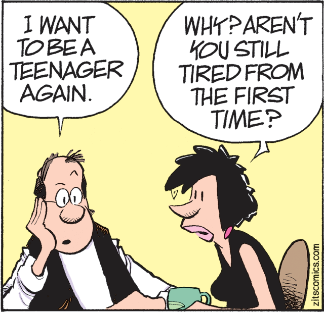 Cartoon OCR: I WANT TO BEA TEENAGER AGAIN. WHY?AREN'T KOU STILL TIRED FROM THE FIRST TIME? zitscomics.com I WANT TO BEA TEENAGER AGAIN. WHY?AREN'T KOU STILL TIRED FROM THE FIRST TIME? zitscomics.com