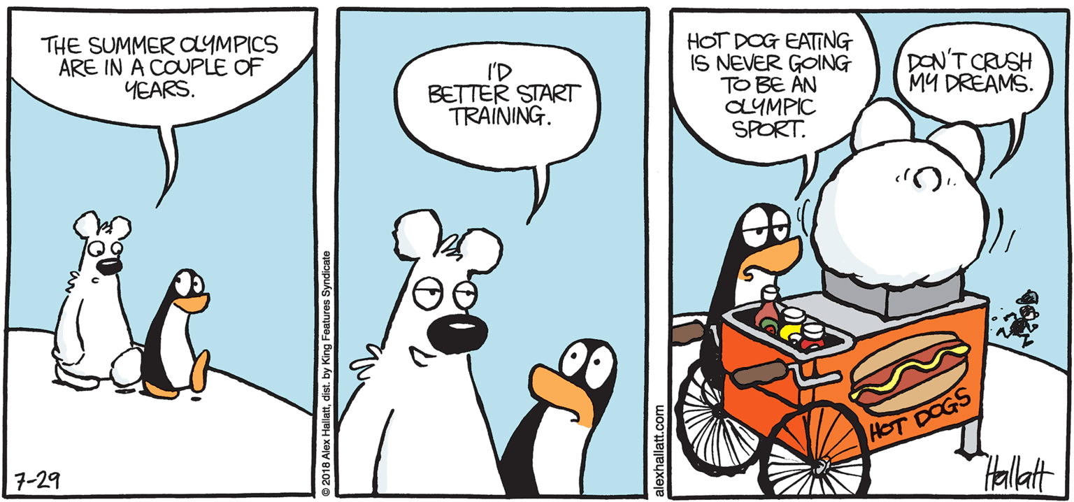 Animated cartoon OCR: ARGTIC GRAE HOT DOG EATING IS NEVER GOING TO BE AN CLYMPIC SPORT. THE SUMMER OYMPICS ARE IN A COUPLE OF YEARS. I'D BETTER START TRAINING. DON'T CRUSH MÜ DREAMS. Hallat BY ALEX HALLATT 7-29 2010 Alex Halatdist by King Fostures Syn ARGTIC GRAE HOT DOG EATING IS NEVER GOING TO BE AN CLYMPIC SPORT. THE SUMMER OYMPICS ARE IN A COUPLE OF YEARS. I'D BETTER START TRAINING. DON'T CRUSH MÜ DREAMS. Hallat BY ALEX HALLATT 7-29 2010 Alex Halatdist by King Fostures Syn
