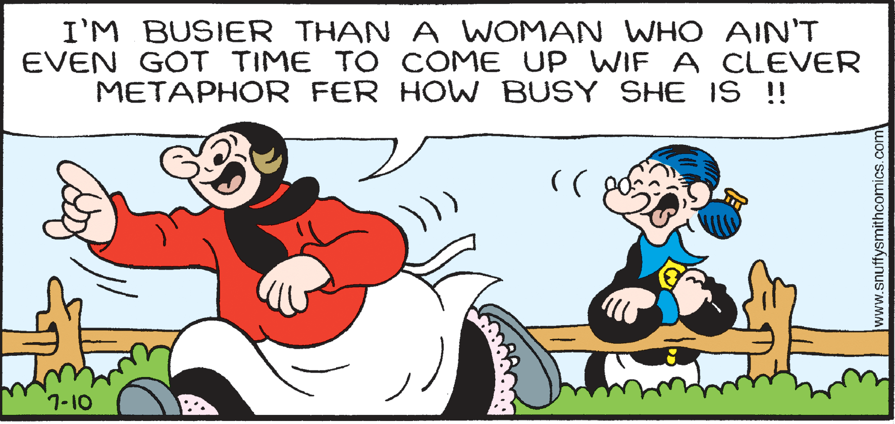 Smile OCR: I'M BUSIER THAN A WOMAN WHO AIN'T EVEN GOT TIME T O COME UP WIF A CLEVER METAPHOR FER HOW BUSY SHE IS !! 7-10 www.snuffysmithcomics.com I'M BUSIER THAN A WOMAN WHO AIN'T EVEN GOT TIME T O COME UP WIF A CLEVER METAPHOR FER HOW BUSY SHE IS !! 7-10 www.snuffysmithcomics.com