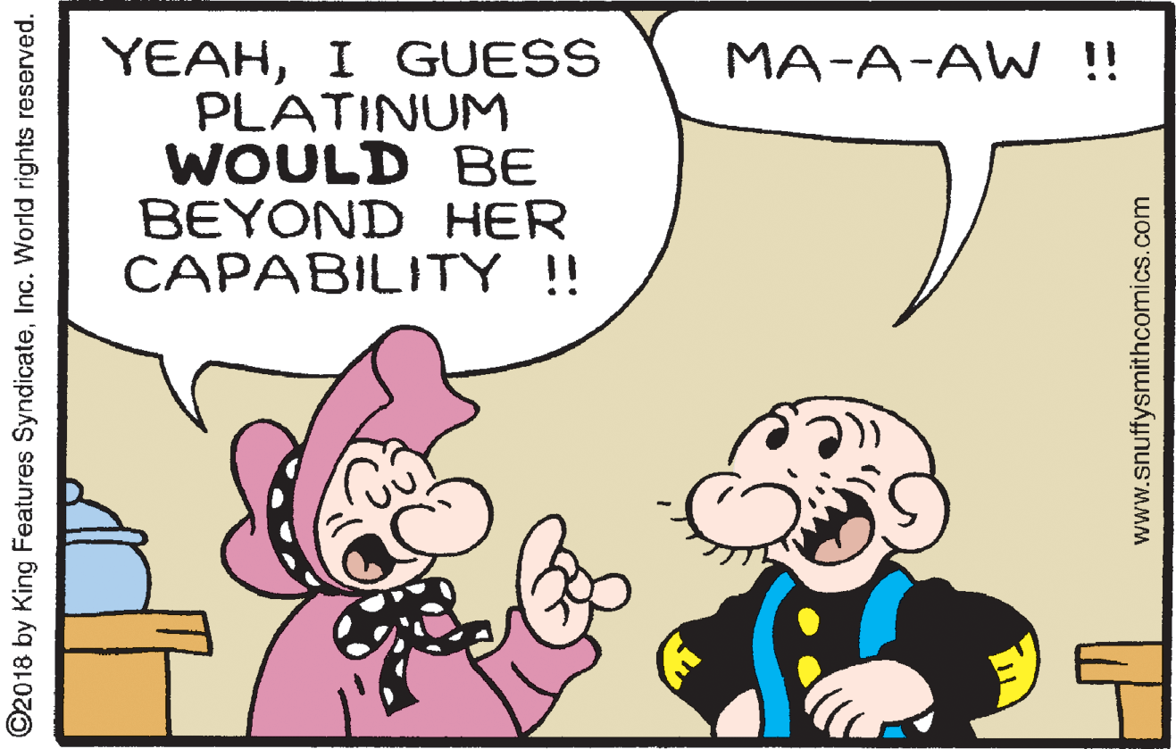 Jaw OCR: YEAHI GUESS PLATINUM WOULD BE BEYOND HER CAPABILITY!! MA-A-AW !! ©2018 by King Features SyndicateInc. World rights reserved. www.snuffysmithcomics.com YEAHI GUESS PLATINUM WOULD BE BEYOND HER CAPABILITY!! MA-A-AW !! ©2018 by King Features SyndicateInc. World rights reserved. www.snuffysmithcomics.com