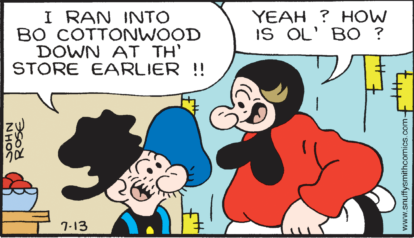 Organism OCR: I RAN INTO BO COTTONWOOD DOWN AT TH' STORE EARLIER !! YEAH ? HOW IS OL' BO ? 7-13 SOHN www.snuffysmithcomics.com- I RAN INTO BO COTTONWOOD DOWN AT TH' STORE EARLIER !! YEAH ? HOW IS OL' BO ? 7-13 SOHN www.snuffysmithcomics.com-