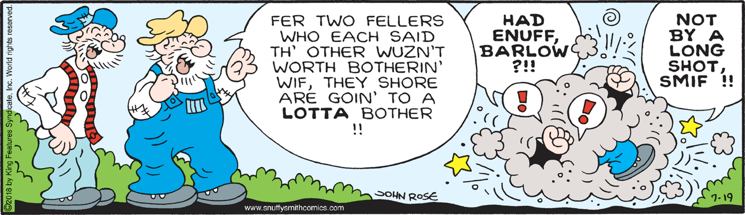 Pleased OCR: FER TWO FELLERS WHO EACH SAID TH' OTHER WUZN'T WORTH BOTHERIN' WIFTHEY SHORE ARE GOIN' TO A LOTTA BOTHER !! HAD ENUFFBARLOW ?!! NOT BY A LONG SHOT SMIF !! moOHN ROSE www.snuffysmithcomics.com FER TWO FELLERS WHO EACH SAID TH' OTHER WUZN'T WORTH BOTHERIN' WIFTHEY SHORE ARE GOIN' TO A LOTTA BOTHER !! HAD ENUFFBARLOW ?!! NOT BY A LONG SHOT SMIF !! moOHN ROSE www.snuffysmithcomics.com