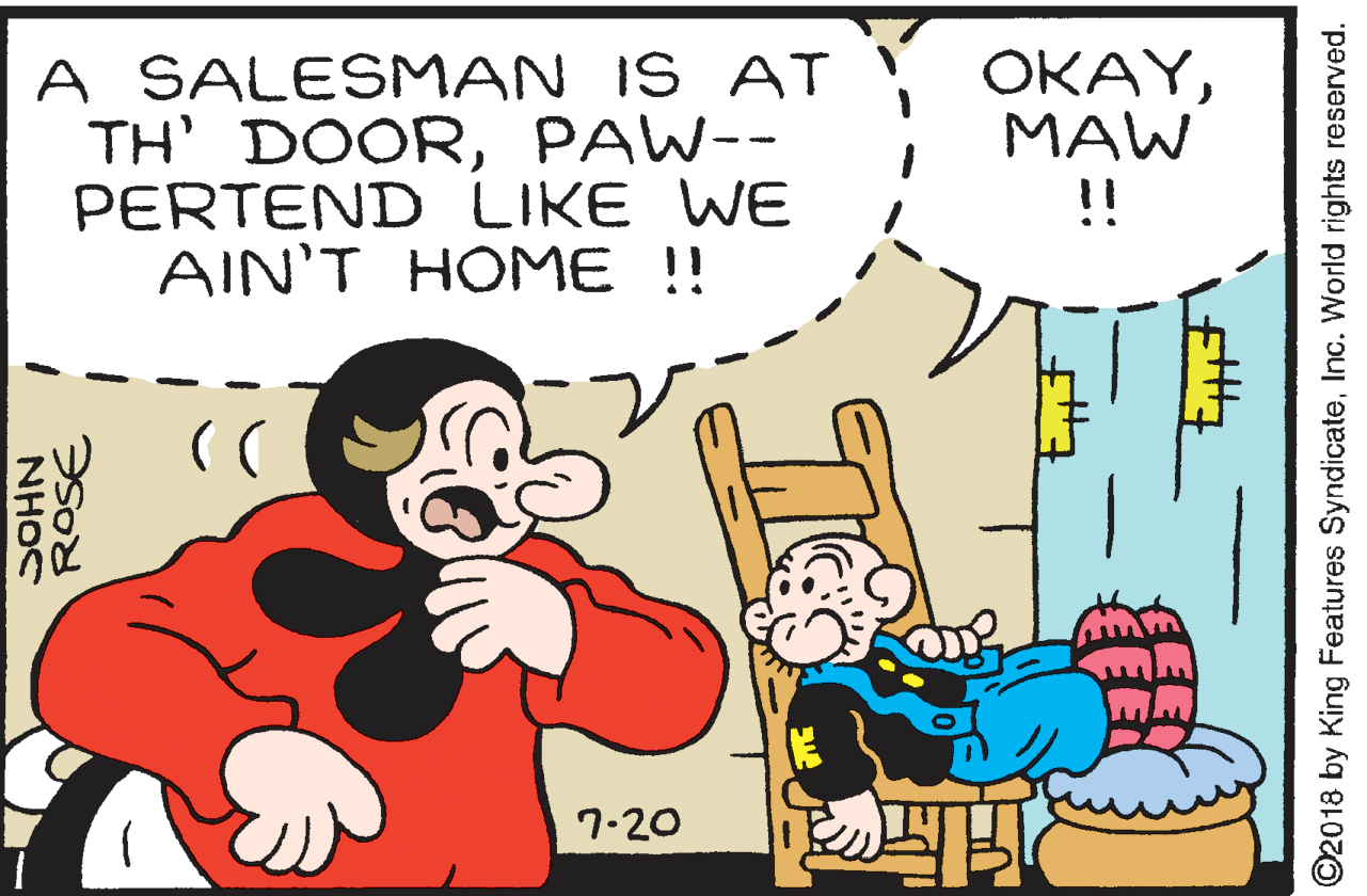 Happy OCR: A SALESMAN IS AT TH' DOORPAW-- PERTEND LIKE WE AIN'T HOME !! ???YMAW !! 7-20 NHOC ROSE ©2018 by King Features SyndicateInc. World rights reserved. A SALESMAN IS AT TH' DOORPAW-- PERTEND LIKE WE AIN'T HOME !! ???YMAW !! 7-20 NHOC ROSE ©2018 by King Features SyndicateInc. World rights reserved.