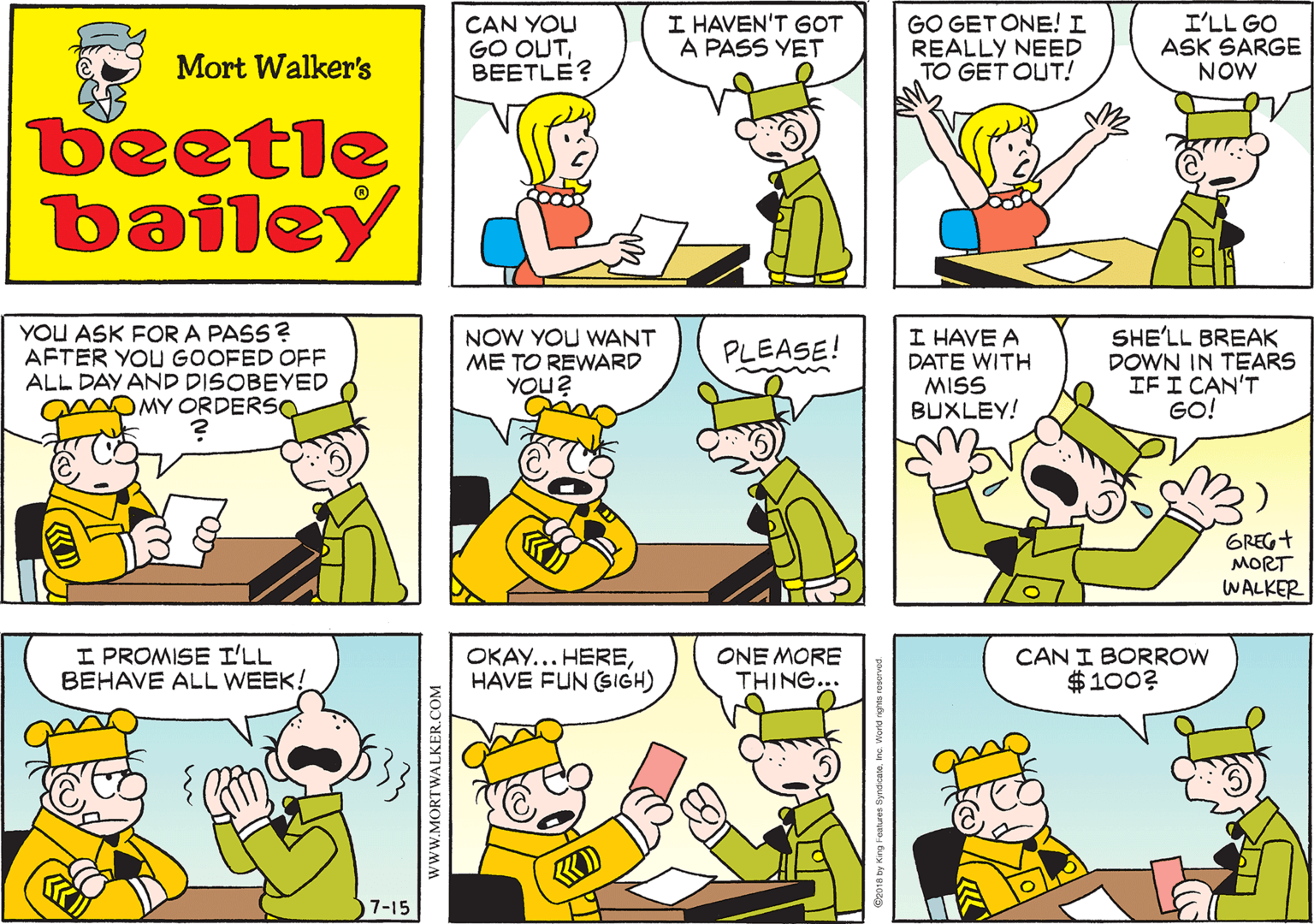 Human OCR: CAN YOU GO OUTBEETLE? I HAVEN'T GOT A PASS YET GO GET ONE! I REALLY NEED TO GET OUT! I'LL GO ASK SARGE NOW Mort Walker's beetle bailey YOU ASK FOR A PASS ? AFTER YOU GOOFED OFF ALL DAY AND DISOBEYED mOMY ORDERSO NOW YOU WNANT ME TO REWARD YOU? I HAVE A DATE WITH MISS BUXLEY! SHE'LL BREAK DOWN IN TEARS IFI CAN'T GO! PLEASE! GREG+ MORT WALKER I PROMISE I'LL BEHAVE ALL WEEK! OKAY... HEREHAVE FUN (SIGH) ONE MORE THING... CAN I BORROW $100? KD 7-15 wwW.MORTWALKER.COM CAN YOU GO OUTBEETLE? I HAVEN'T GOT A PASS YET GO GET ONE! I REALLY NEED TO GET OUT! I'LL GO ASK SARGE NOW Mort Walker's beetle bailey YOU ASK FOR A PASS ? AFTER YOU GOOFED OFF ALL DAY AND DISOBEYED mOMY ORDERSO NOW YOU WNANT ME TO REWARD YOU? I HAVE A DATE WITH MISS BUXLEY! SHE'LL BREAK DOWN IN TEARS IFI CAN'T GO! PLEASE! GREG+ MORT WALKER I PROMISE I'LL BEHAVE ALL WEEK! OKAY... HEREHAVE FUN (SIGH) ONE MORE THING... CAN I BORROW $100? KD 7-15 wwW.MORTWALKER.COM
