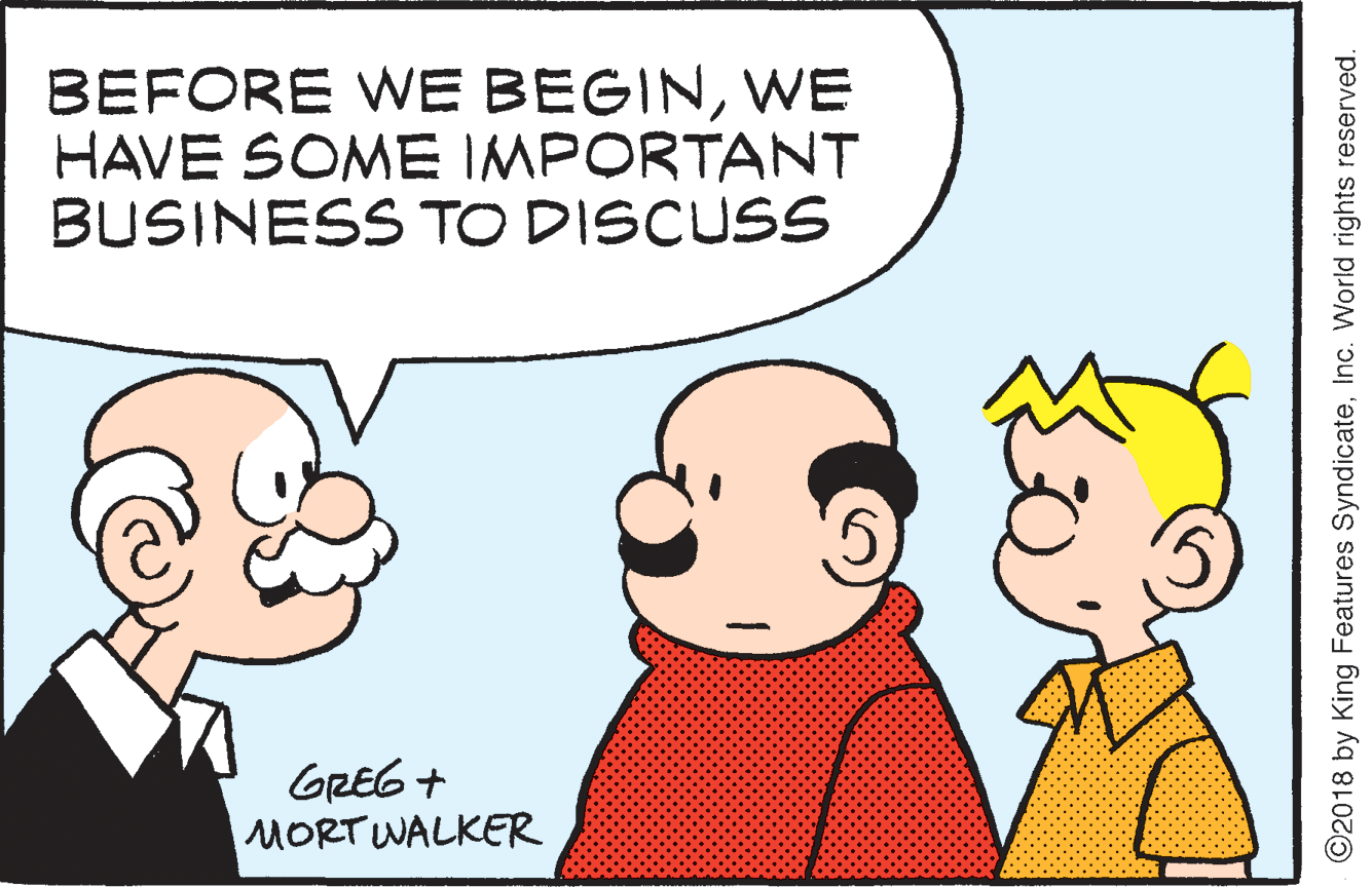 Organism OCR: BEFORE WE BEGINWE HAVE SOME IMPORTANT BUSINESS TO DISCUSS GREG + MORT WALKER ©2018 by King Features SyndicateInc. World rights reserved. BEFORE WE BEGINWE HAVE SOME IMPORTANT BUSINESS TO DISCUSS GREG + MORT WALKER ©2018 by King Features SyndicateInc. World rights reserved.