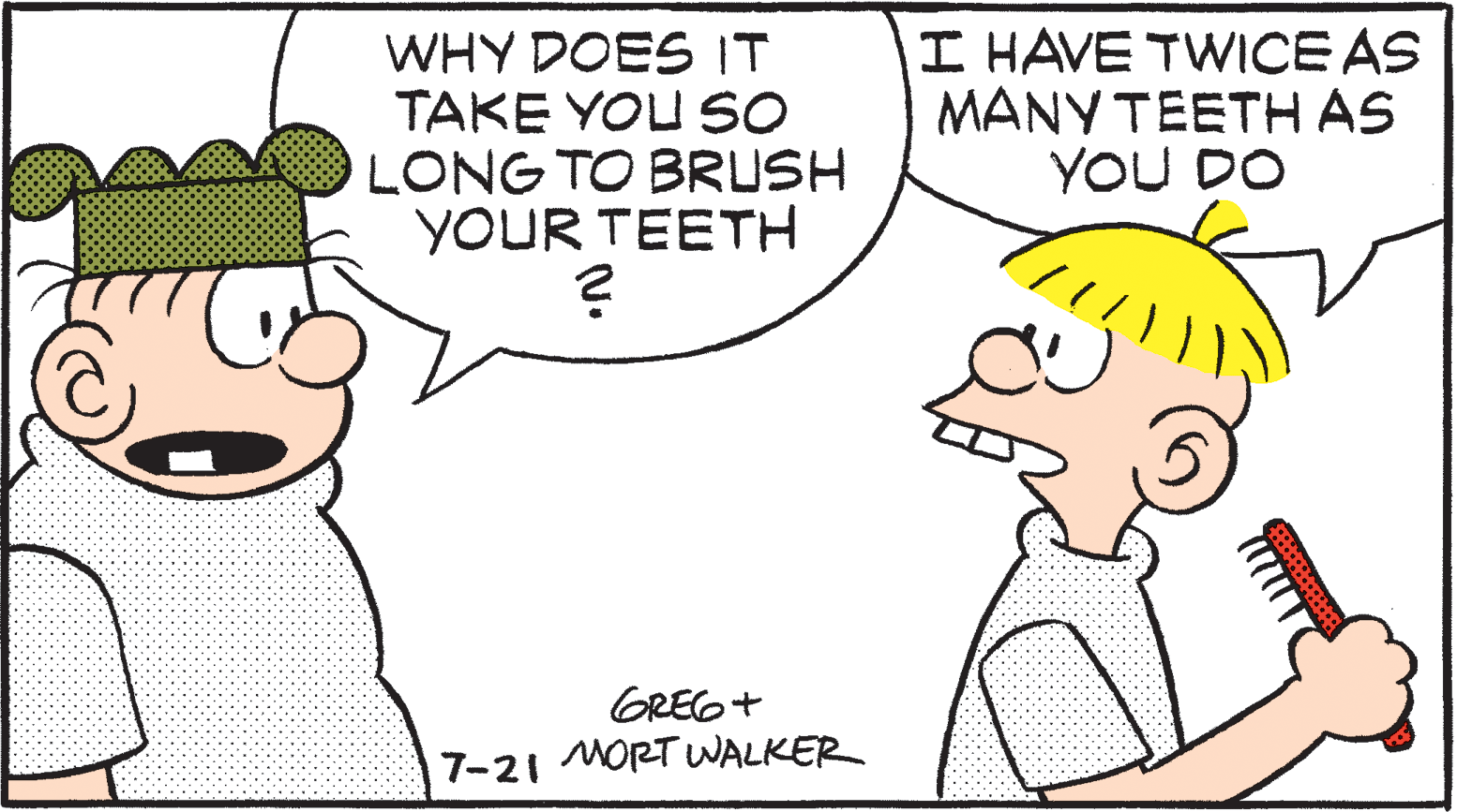 Sharing OCR: WHY DOES IT TAKE YOU SO LONG TO BRUSH YOUR TEETH I HAVE TWICE AS MANY TEETH AS YOU DO GREG+ 7-21 MORT WALKER WHY DOES IT TAKE YOU SO LONG TO BRUSH YOUR TEETH I HAVE TWICE AS MANY TEETH AS YOU DO GREG+ 7-21 MORT WALKER