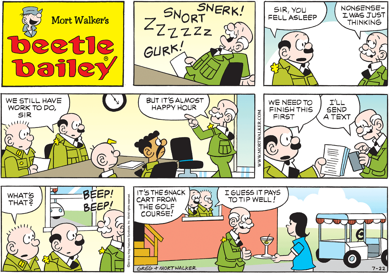 Yellow OCR: SNERK! SNORT ZZzzzz GURK! Mort Walker's beetle bailey WE STILL HAVE WORK TO DOSIR BUT IT'S ALMOST HAPPY HOUR WE NEED TOo FINISH THIS FIRST I'LL SEND A TEXT WHAT'S THAT? BEEP! BEEP! IT'S THE SNACK CART FROM THE GOLF COURSE! I GUESS IT PAYS TO TIP WELL! GREG + MORT WALKER 7-22 www.MORTWALKER.COM SNERK! SNORT ZZzzzz GURK! Mort Walker's beetle bailey WE STILL HAVE WORK TO DOSIR BUT IT'S ALMOST HAPPY HOUR WE NEED TOo FINISH THIS FIRST I'LL SEND A TEXT WHAT'S THAT? BEEP! BEEP! IT'S THE SNACK CART FROM THE GOLF COURSE! I GUESS IT PAYS TO TIP WELL! GREG + MORT WALKER 7-22 www.MORTWALKER.COM
