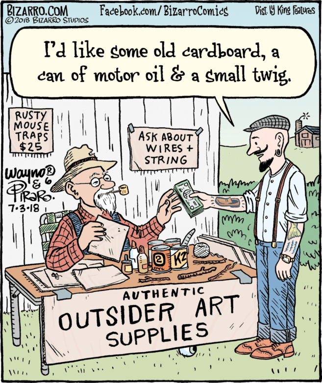 Comics OCR: BIZARRO.COM © 2018 BIZARRO STUDIOS Facebook.com/BizarroComies Dist Y King Fatures I'a like some old cardboarda can of motor oil & a small twig. RUSTY MOUSE TRAPS $25 ASK ABOUT WIRES + STRING Wayno PROR 7.3•18 AUTHENTIC OUTSIDER ART SUPPLIES BIZARRO.COM © 2018 BIZARRO STUDIOS Facebook.com/BizarroComies Dist Y King Fatures I'a like some old cardboarda can of motor oil & a small twig. RUSTY MOUSE TRAPS $25 ASK ABOUT WIRES + STRING Wayno PROR 7.3•18 AUTHENTIC OUTSIDER ART SUPPLIES