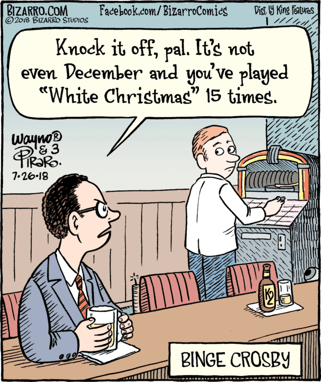 Parallel OCR: BIZARRO.COM © 2018 BIZARRO STUDIOS Facebook.com/BizarroComics Dist 9 King Features Knock it offpal. It's not even December and you've played "White Christmas" 15 times. Wayno 7.26-18 BINGE CROSBY BIZARRO.COM © 2018 BIZARRO STUDIOS Facebook.com/BizarroComics Dist 9 King Features Knock it offpal. It's not even December and you've played "White Christmas" 15 times. Wayno 7.26-18 BINGE CROSBY