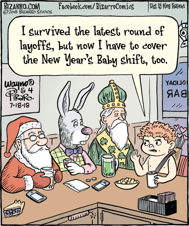 Comics OCR: BIZARRO.COM © 2018 BIZARRO STUDIOS Facebook.com/BizarroComics Dist Y King Featuras I survived the latest round of layoffsbut now I have to cover the New Year's Baby shifttoo. Wayno® '& 4 YAGIJO 7.18-18 BIZARRO.COM © 2018 BIZARRO STUDIOS Facebook.com/BizarroComics Dist Y King Featuras I survived the latest round of layoffsbut now I have to cover the New Year's Baby shifttoo. Wayno® '& 4 YAGIJO 7.18-18