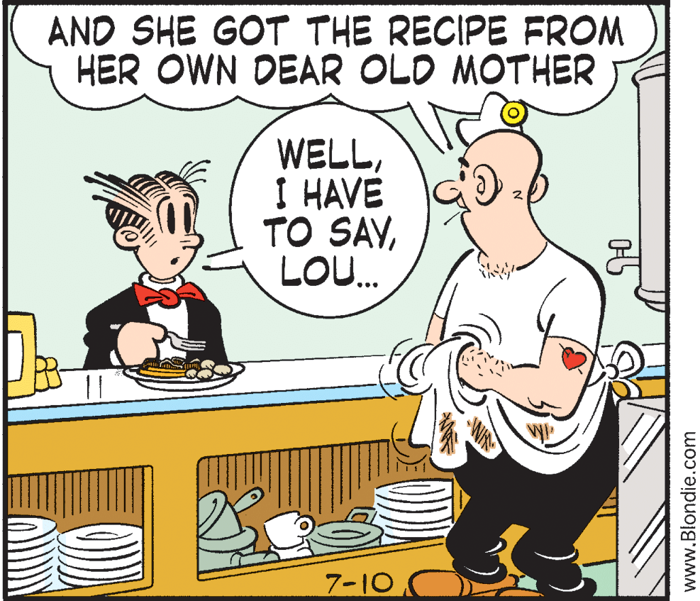 Humour OCR: AND SHE GOT THE RECIPE FROM HER OWN DEAR OLD MOTHER WELLI HAVE TO SAVLO. 7-10 www.Blondie.com AND SHE GOT THE RECIPE FROM HER OWN DEAR OLD MOTHER WELLI HAVE TO SAVLO. 7-10 www.Blondie.com
