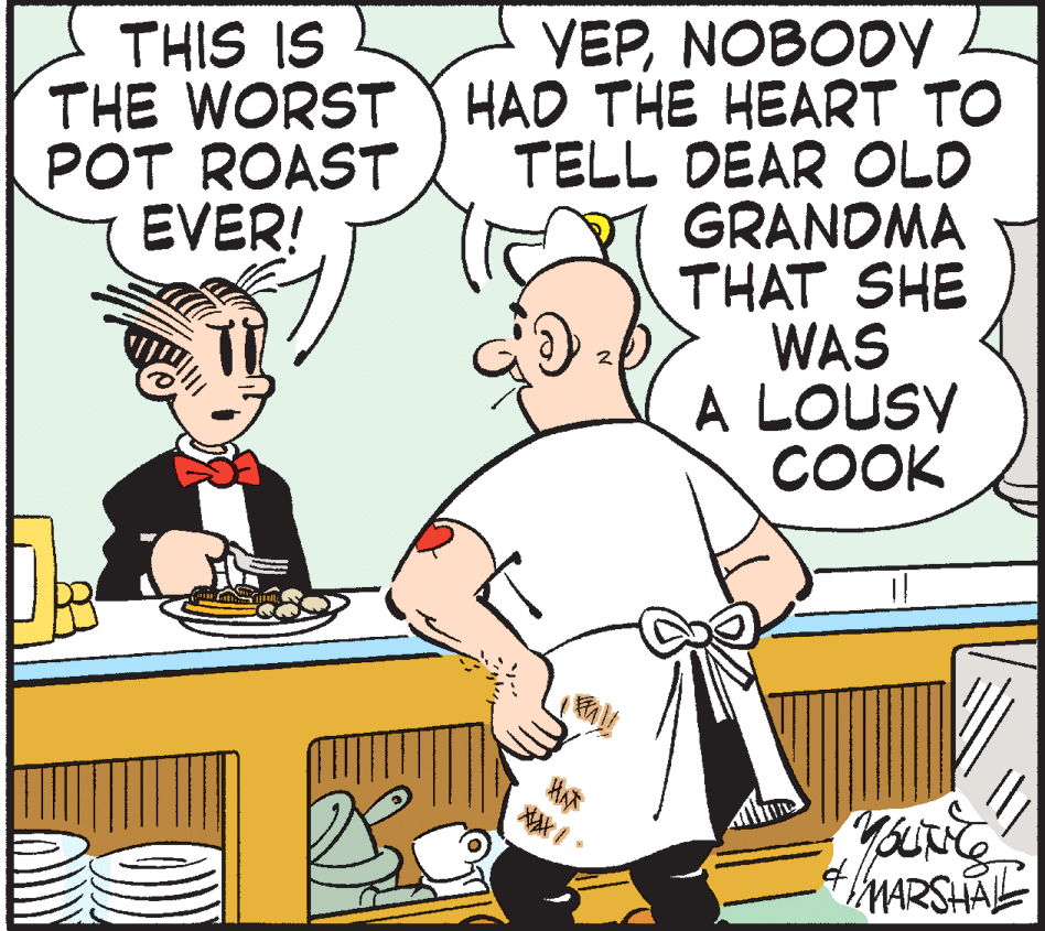 Animated cartoon OCR: THIS IS YEPNOBODY THE WORST Y HAD THE HEART TO TELL DEAR OLD GRANDMA THAT SHE WAS A LOUSY COOK POT ROAST EVER! a ? MARSHAL THIS IS YEPNOBODY THE WORST Y HAD THE HEART TO TELL DEAR OLD GRANDMA THAT SHE WAS A LOUSY COOK POT ROAST EVER! a ? MARSHAL