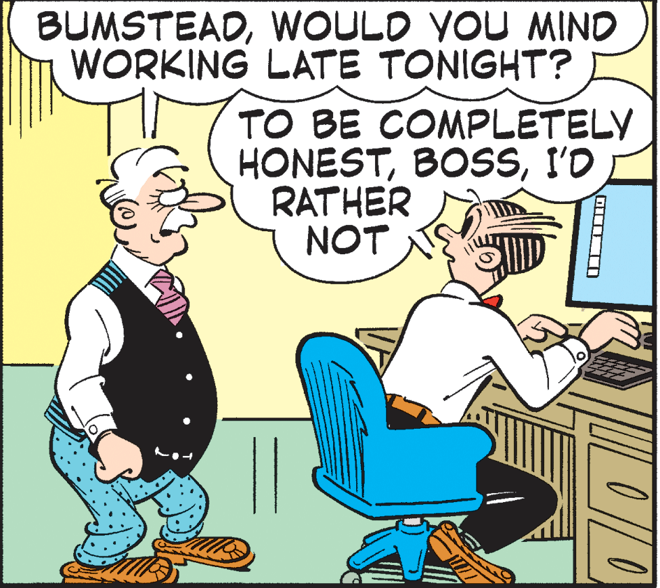 Comics OCR: BUMSTEADWOULD YOU MIND WORKING LATE TONIGHT? TO BE COMPLETELY HONESTI'D RATHER NOT BUMSTEADWOULD YOU MIND WORKING LATE TONIGHT? TO BE COMPLETELY HONESTI'D RATHER NOT