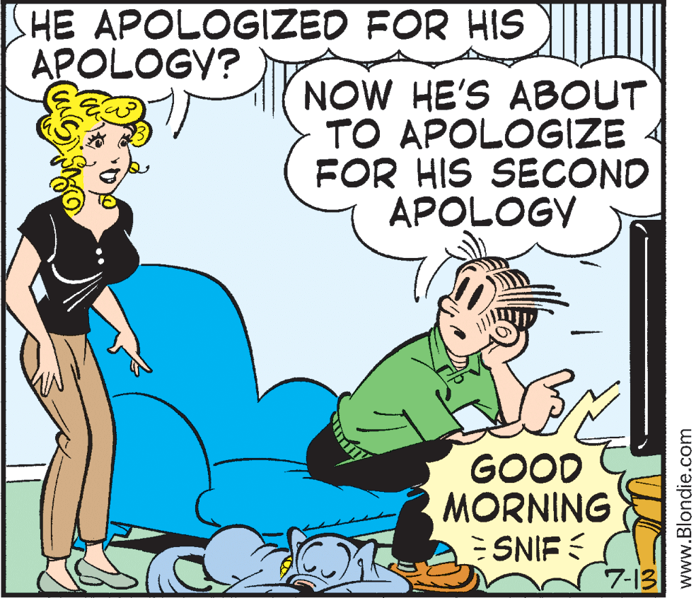 Interaction OCR: HE APOLOGIZED FOR HIS APOLOGY? NOW HE'S ABOUT TO APOLOGIZE FOR HIS SECOND APOLOGY GOOD MORNING ESNIF 7-13 www.Blondie.com HE APOLOGIZED FOR HIS APOLOGY? NOW HE'S ABOUT TO APOLOGIZE FOR HIS SECOND APOLOGY GOOD MORNING ESNIF 7-13 www.Blondie.com