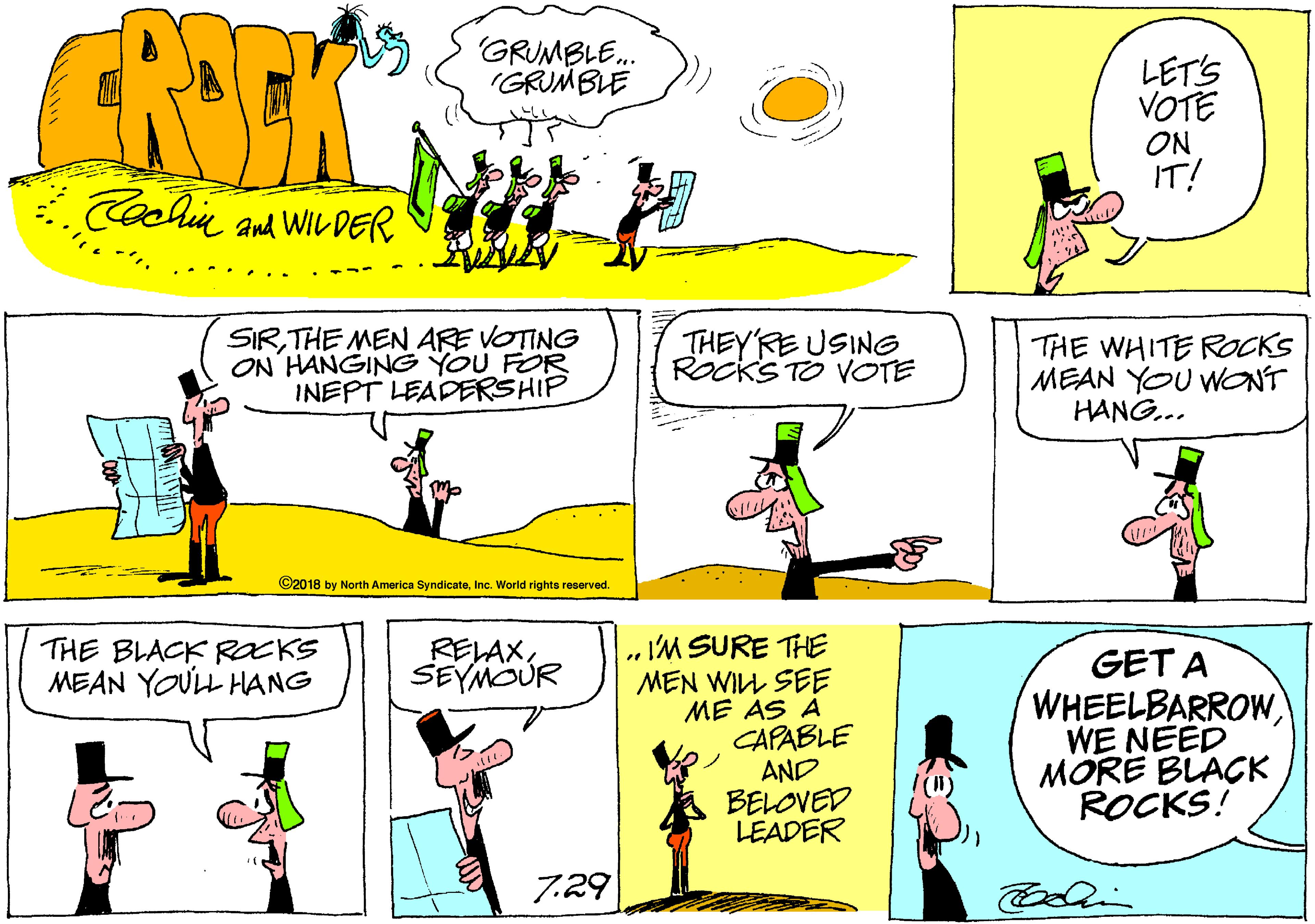 Rectangle OCR: CRITK GRUMBLE. IGRUMBLE LET'S VOTE ON IT! Coohie and WiL DER SIRTHE MEN ARE VOTING ON HANGING YOU FOR INEPT LEADERSHIP THEYRE USING Rocks TO VOTE THE WHITE ROCKS MEAN YOU WONT HANG... ©2018 by North America SyndicateInc. World rights reserved. IM SURE THE MEN WILL SEE ME AS A CAPABLE AND BELOVED LEADER THE BLACK ROCKS MEAN YOULL HANG RELAXSEYMOUR GET A WHEELBARROWWE NEED MORE BLACK ROCKS! 7.29 CRITK GRUMBLE. IGRUMBLE LET'S VOTE ON IT! Coohie and WiL DER SIRTHE MEN ARE VOTING ON HANGING YOU FOR INEPT LEADERSHIP THEYRE USING Rocks TO VOTE THE WHITE ROCKS MEAN YOU WONT HANG... ©2018 by North America SyndicateInc. World rights reserved. IM SURE THE MEN WILL SEE ME AS A CAPABLE AND BELOVED LEADER THE BLACK ROCKS MEAN YOULL HANG RELAXSEYMOUR GET A WHEELBARROWWE NEED MORE BLACK ROCKS! 7.29