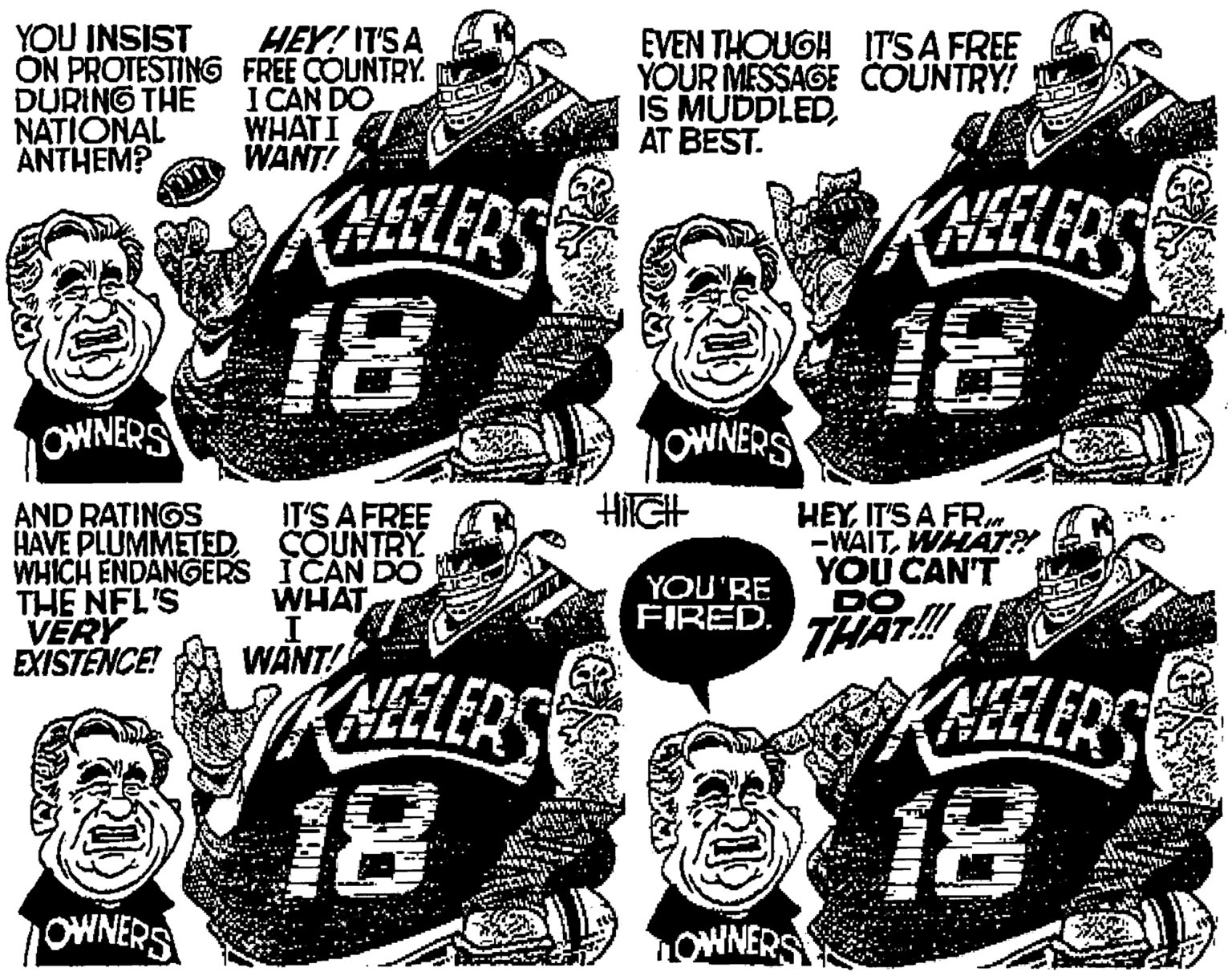 Sharing OCR: YOU INSIST ON PROTESTING FREE COUNTRY DURING THE NATIONAL ANTHEM? HEY! IT'S A I CAN DO WHATI WANT! EVEN THOUGH ITSA FREE YOUR MESSAGE COUNTRY! IS MUDDLEDAT BEST. ?ELERS KHELERS 18 18 OWNERS OWNERS IT'S A FREE HilGH AND RATINGS HAVE PLUMMETEDCOUNTRY WHICH ENDANGERS ICAN DO THE NFL'S VERY EXISTENCE! HEYIT'S A FRm -WAITWHAT? YOU CAN'T DO THAT! WHAT YOU'RE FIRED. WANT! CELERS 18 4 18 OWNERS OWNERS YOU INSIST ON PROTESTING FREE COUNTRY DURING THE NATIONAL ANTHEM? HEY! IT'S A I CAN DO WHATI WANT! EVEN THOUGH ITSA FREE YOUR MESSAGE COUNTRY! IS MUDDLEDAT BEST. ? ELERS KHELERS 18 18 OWNERS OWNERS IT'S A FREE HilGH AND RATINGS HAVE PLUMMETEDCOUNTRY WHICH ENDANGERS ICAN DO THE NFL'S VERY EXISTENCE! HEYIT'S A FRm -WAITWHAT? YOU CAN'T DO THAT! WHAT YOU'RE FIRED. WANT! CELERS 18 4 18 OWNERS OWNERS