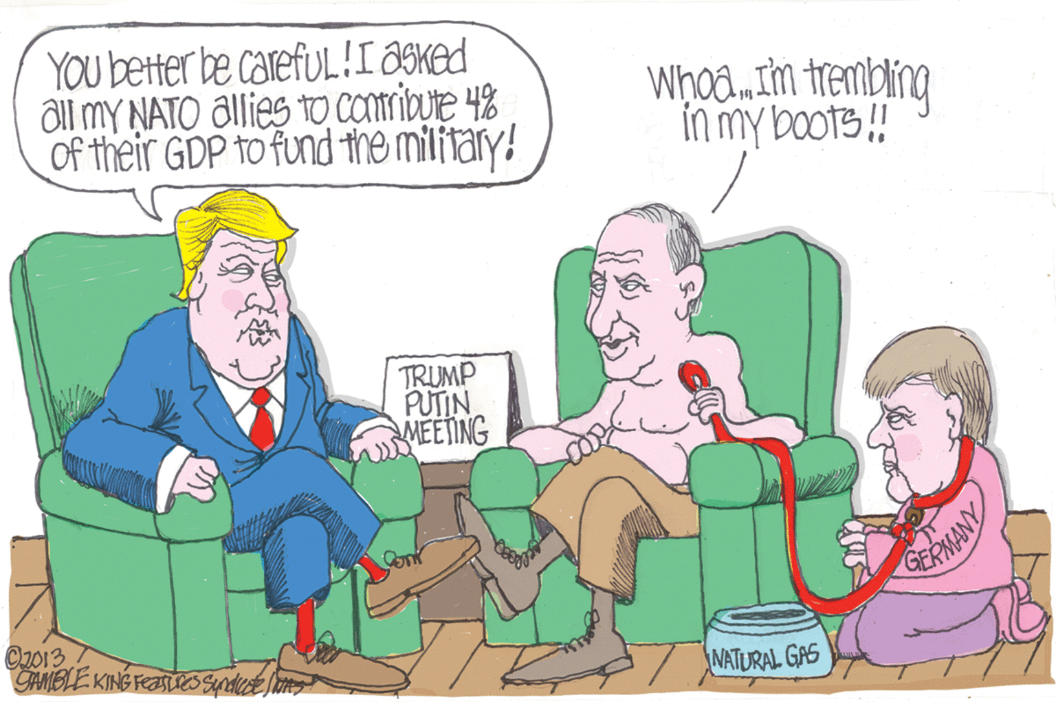 Art OCR: YOU better be carefuL!I ?SKed ôl mY NATO allies tO COribute 4% Of their GDP to fund the military! Whoa.Im trembing inmy boots!! TRUMP PUTIN MEETING Con GERMANY O2013 GAMBLE KING FEOSS Sypodice t NATURAL GAS YOU better be carefuL!I ?SKed ôl mY NATO allies tO COribute 4% Of their GDP to fund the military! Whoa.Im trembing inmy boots!! TRUMP PUTIN MEETING Con GERMANY O2013 GAMBLE KING FEOSS Sypodice t NATURAL GAS